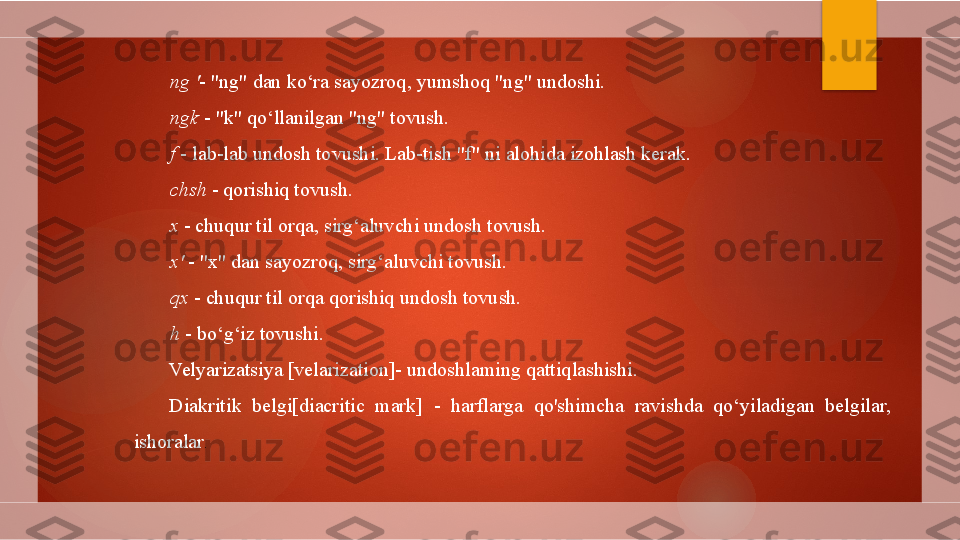 ng  ' - "ng" dan ko‘ra sayozroq, yumshoq "ng" undoshi.
ngk  - "k" qo‘llanilgan "ng" tovush.
f  - lab-lab undosh tovushi. Lab-tish "f" ni alohida izohlash kerak.
chsh  - qorishiq tovush.
x  - chuqur til orqa, sirg‘aluvchi undosh tovush.
x'  - "x" dan sayozroq, sirg‘aluvchi tovush.
qx  - chuqur til orqa qorishiq undosh tovush.
h  - bo‘g‘iz tovushi.
Velyarizatsiya [velarization]- undoshlaming qattiqlashishi.
Diakritik  belgi[diacritic  mark]  -  harflarga  qo'shimcha  ravishda  qo‘yiladigan  belgilar, 
ishoralar .        