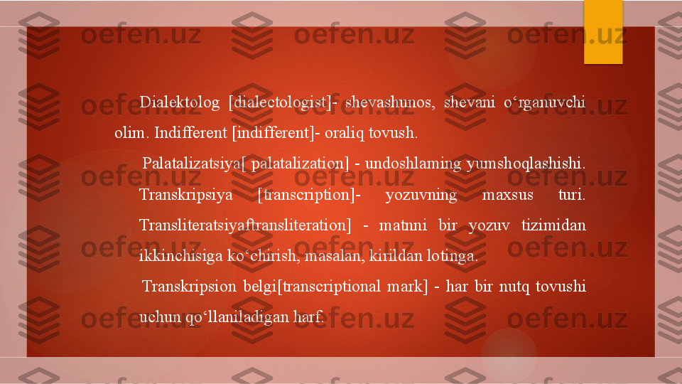 Dialektolog  [dialectologist]-  shevashunos,  shevani  o‘rganuvchi 
olim. Indifferent [indifferent]- oraliq tovush.
Palatalizatsiya[ palatalization] - undoshlaming yumshoqlashishi. 
Transkripsiya  [transcription]-  yozuvning  maxsus  turi. 
Transliteratsiyaftransliteration]  -  matnni  bir  yozuv  tizimidan 
ikkinchisiga ko‘chirish, masalan, kirildan lotinga.
Transkripsion  belgi[transcriptional  mark]  -  har  bir  nutq  tovushi 
uchun qo‘llaniladigan harf.        