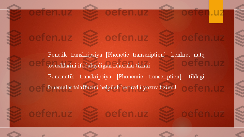 Fonetik  transkripsiya  [Phonetic  transcription]-  konkret  nutq 
tovushlarini ifodalaydigan ishoralar tizimi.
Fonematik  transkripsiya  [Phonemic  transcription]-  tildagi 
fonemalar talaffuzini belgilab beruvdii yozuv tizimiJ        