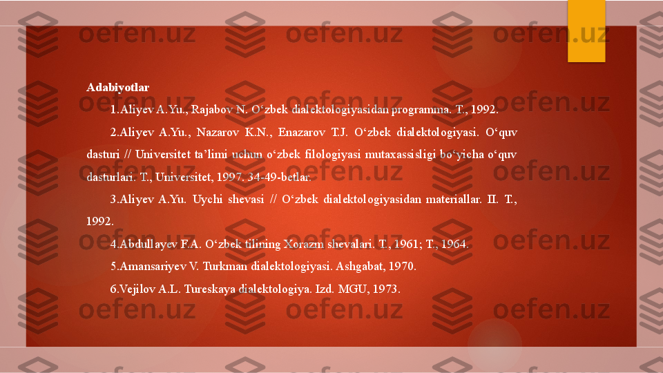 Adabiyotlar
1 . Aliyev A.Yu., Rajabov N. O‘zbek dialektologiyasidan programma. T., 1992.
2.Aliyev  A.Yu.,  Nazarov  K.N.,  Enazarov  T.J.  O‘zbek  dialektologiyasi.  O‘quv 
dasturi  //  Universitet  ta’limi  uchun  o‘zbek  filologiyasi  mutaxassisligi  bo‘yicha  o‘quv 
dasturlari.  T., Universitet, 1997. 34-49-betlar.
3.Aliyev  A.Yu.  Uychi  shevasi  //  O‘zbek  dialektologiyasidan  materiallar.  II.  T., 
1992.
4.Abdullayev F.A. O‘zbek tilining Xorazm shevalari. T., 1961; T., 1964.
5.Amansariyev V. Turkman dialektologiyasi. Ashgabat, 1970.
6.Vejilov A.L. Tureskaya dialektologiya. Izd. MGU, 1973.        