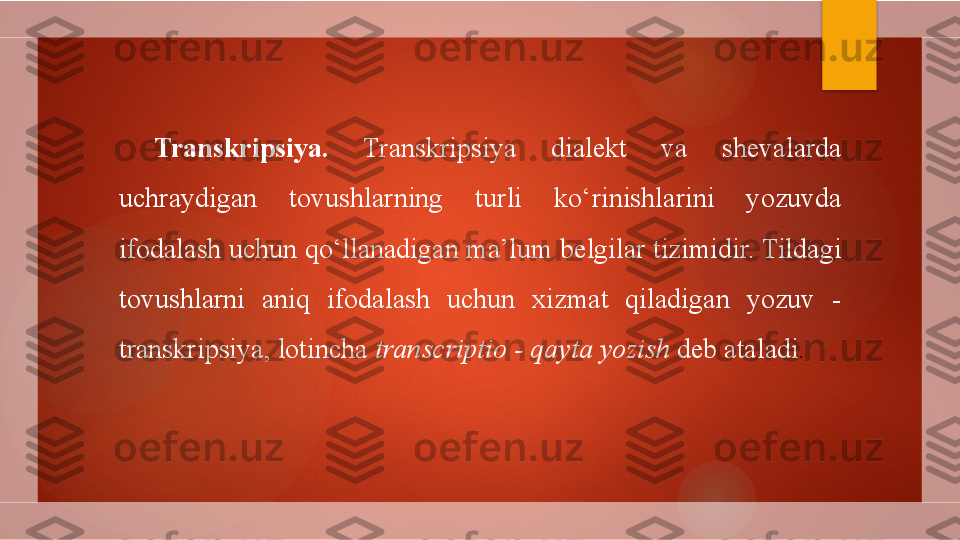 Transkripsiya .  Transkripsiya  dialekt  va  shevalarda 
uchraydigan  tovushlarning  turli  ko‘rinishlarini  yozuvda 
ifodalash uchun qo‘llanadigan ma’lum belgilar tizimidir. Tildagi 
tovushlarni  aniq  ifodalash  uchun  xizmat  qiladigan  yozuv  - 
transkripsiya, lotincha  transcriptio - qayta yozish  deb ataladi .        