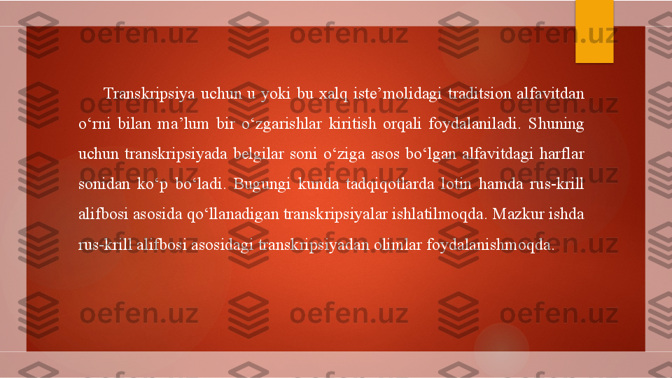 Transkripsiya  uchun  u  yoki  bu  xalq  iste’molidagi  traditsion  alfavitdan 
o‘rni  bilan  ma’lum  bir  o‘zgarishlar  kiritish  orqali  foydalaniladi.  Shuning 
uchun  transkripsiyada  belgilar  soni  o‘ziga  asos  bo‘lgan  alfavitdagi  harflar 
sonidan  ko‘p  bo‘ladi.  Bugungi  kunda  tadqiqotlarda  lotin  hamda  rus-krill 
alifbosi asosida qo‘llanadigan transkripsiyalar ishlatilmoqda. Mazkur ishda 
rus-krill alifbosi asosidagi transkripsiyadan olimlar foydalanishmoqda.        