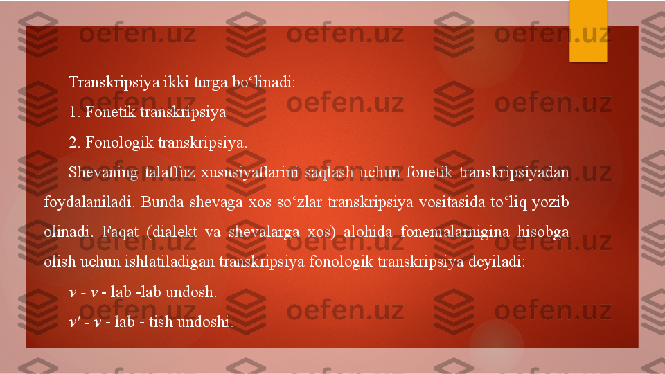 Transkripsiya ikki turga bo‘linadi:
1. Fonetik transkripsiya
2. Fonologik transkripsiya.
Shevaning  talaffuz  xususiyatlarini  saqlash  uchun  fonetik  transkripsiyadan 
foydalaniladi.  Bunda  shevaga  xos  so‘zlar  transkripsiya  vositasida  to‘liq  yozib 
olinadi.  Faqat  (dialekt  va  shevalarga  xos)  alohida  fonemalarnigina  hisobga 
olish uchun ishlatiladigan transkripsiya fonologik transkripsiya deyiladi:
v - v  - lab -lab undosh.
v' - v  - lab - tish undoshi.        