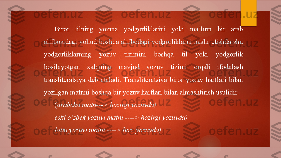 Biror  tilning  yozma  yodgorliklarini  yoki  ma’lum  bir  arab 
alifbosidagi yohud boshqa alifbodagi yodgorliklarni nashr etishda shu 
yodgorliklarning  yozuv  tizimini  boshqa  til  yoki  yodgorlik 
bosilayotgan  xalqning  mavjud  yozuv  tizimi  orqali  ifodalash 
transliteratsiya  deb  ataladi.  Transliteratsiya  biror  yozuv  harflari  bilan 
yozilgan matnni boshqa bir yozuv harflari bilan almashtirish usulidir. 
( arabcha matn---> hozirgi yozuvda)
eski o‘zbek yozuvi matni ----> hozirgi yozuvda)
lotin yozuvi matni ----> hoz. yozuvda).        