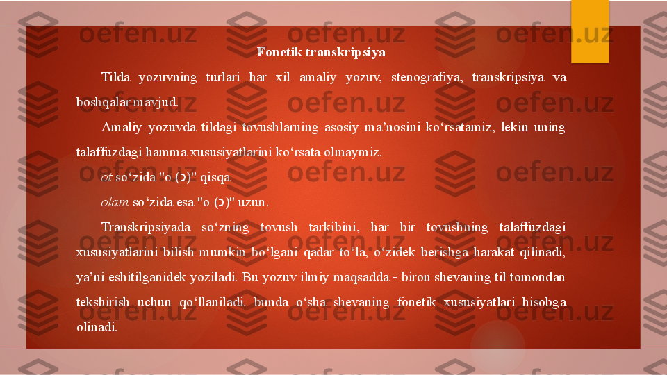 Fonetik transkripsiya
Tilda  yozuvning  turlari  har  xil  amaliy  yozuv,  stenografiya,  transkripsiya  va 
boshqalar mavjud.
Amaliy  yozuvda  tildagi  tovushlarning  asosiy  ma’nosini  ko‘rsatamiz,  lekin  uning 
talaffuzdagi hamma xususiyatlarini ko‘rsata olmaymiz.
ot  so‘zida "o  ( כ ) " qisqa
olam  so‘zida esa "o  ( כ ) " uzun.
Transkripsiyada  so‘zning  tovush  tarkibini,  har  bir  tovushning  talaffuzdagi 
xususiyatlarini  bilish  mumkin  bo‘lgani  qadar  to‘la,  o‘zidek  berishga  harakat  qilinadi, 
ya’ni eshitilganidek yoziladi. Bu yozuv ilmiy maqsadda - biron shevaning til tomondan 
tekshirish  uchun  qo‘llaniladi.  bunda  o‘sha  shevaning  fonetik  xususiyatlari  hisobga 
olinadi.       