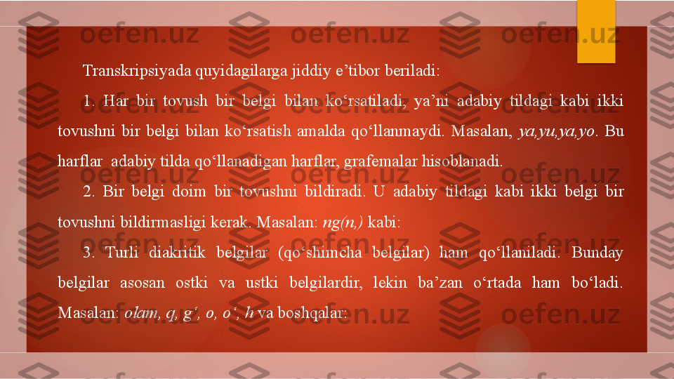 Transkripsiyada quyidagilarga jiddiy e’tibor beriladi:
1.  Har  bir  tovush  bir  belgi  bilan  ko‘rsatiladi,  ya’ni  adabiy  tildagi  kabi  ikki 
tovushni  bir  belgi  bilan  ko‘rsatish  amalda  qo‘llanmaydi.  Masalan,  ya,yu,ya,yo .  Bu 
harflar  adabiy tilda qo‘llanadigan harflar, grafemalar hisoblanadi.
2.  Bir  belgi  doim  bir  tovushni  bildiradi .  U  adabiy  tildagi  kabi  ikki  belgi  bir 
tovushni bildirmasligi kerak. Masalan:  ng(n,)  kabi:
3.  Turli  diakritik  belgilar  (qo‘shimcha  belgilar)  ham  qo‘llaniladi.  Bunday 
belgilar  asosan  ostki  va  ustki  belgilardir,  lekin  ba’zan  o‘rtada  ham  bo‘ladi. 
Masalan:  olam, q, g‘, o, o‘, h  va boshqalar:        