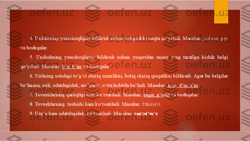 4. Unlilarning yumshoqligini bildirish uchun ustiga ikki nuqta qo‘yiladi. Masalan:  p ə k ə n ə , g ə p  
va boshqalar.
5.  Undoshning  yumshoqligini  bildirish  uchun  yuqoridan  uning  o‘ng  tarafiga  kichik  belgi 
qo‘yiladi. Masalan:  b’ir, k’im  va boshqalar.
6. Unlining ustidagi to‘g‘ri chiziq uzunlikni, botiq chiziq qisqalikni bildiradi. Agar bu belgilar 
bo‘lmasa, unli, odatdagidek, me’yoriy, o‘rta holatda bo‘ladi. Masalan:  k’m, d’m, s’m :
7. Tovushlarning qattiqligi ham ko‘rsatiladi. Masalan,  biqin, g‘osht  va boshqalar:
8. Tovushlarning  tushishi ham ko‘rsatiladi. Masalan:  b כ l ə l ə (r) .
9. Urg‘u ham odatdagidek, ko‘rsatiladi: Masalan:  s ə n כ ə t’m’z .        