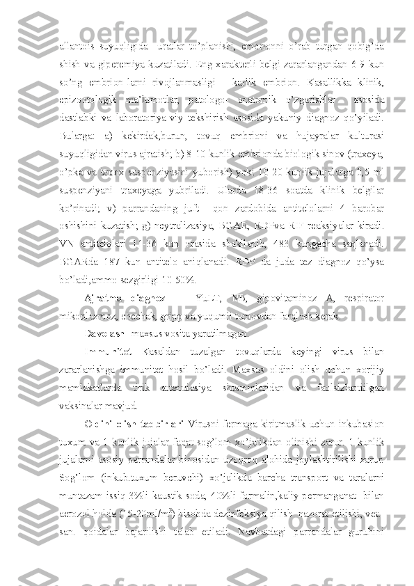 allantois   suyuqligida     uratlar   to’planishi,   embrionni   o’rab   turgan   qobig’da
shish va giperemiya kuzatiladi. Eng xarakterli belgi-zararlangandan 6-9 kun
so’ng   embrion-larni   rivojlanmasligi   -   karlik   embrion.   Kasallikka   klinik,
epizootologik   ma’lumotlar,   patologo-   anatomik   o’zgarishlar     asosida
dastlabki   va   laboratoriya-viy   tekshirish   asosida   yakuniy   diagnoz   qo’yiladi.
Bularga:   a)   kekirdak,burun,   tovuq   embrioni   va   hujayralar   kulturasi
suyuqligidan virus ajratish; b) 8-10 kunlik embrionda biologik sinov (traxeya,
o’pka  va  bronx suspenziyasini  yuborish)  yoki 10-20 kunlik jujalarga 0,5 ml
suspenziyani   traxeyaga   yubriladi.   Ularda   18-36   soatda   klinik   belgilar
ko’rinadi;   v)   parrandaning   juft     qon   zardobida   antitelolarni   4   barobar
oshishini   kuzatish;   g)   neytralizasiya,   BGAR,   RDPva   RIF  reaksiyalar   kiradi.
VN   antitelolari   11-36   kun   orasida   shakllanib,   483   kungacha   saqlanadi.
BGARda   187   kun   antitelo   aniqlanadi.   RDP   da   juda   tez   diagnoz   qo’ysa
bo’ladi,ammo sezgirligi 10-50%.
Ajratma   diagnoz   -     YuLT,   NB,   gipovitaminoz   A,   respirator
mikoplazmoz, chechak, gripp va yuqumli tumovdan farqlash kerak.
Davolash-  maxsus vosita   yaratilmagan.
Immunitet   Kasaldan   tuzalgan   tovuqlarda   keyingi   virus   bilan
zararlanishga   immunitet   hosil   bo’ladi.   Maxsus   oldini   olish   uchun   xorijiy
mamlakatlarda   tirik   attenuiasiya   shtammlaridan   va   faolsizlantiilgan
vaksinalar mavjud.
Oldini   olish  tadbirlari   Virusni  fermaga   kiritmaslik  uchun  inkubasion
tuxum  va  1  kunlik  jujalar  faqat  sog’lom  xo’jalikdan  olinishi  zarur.  1  kunlik
jujalarni   asosiy   parrandalar   binosidan   uzoqroq   alohida   joylashtirilishi   zarur.
Sog’lom   (inkub.tuxum   beruvchi)   xo’jalikda   barcha   transport   va   taralarni
muntazam issiq 3%li kaustik soda, 40%li formalin,kaliy permanganat   bilan
aerozol holda (15-20ml/m 3
) hisobda dezinfeksiya qilish  nazorat etilishi, vet.-
san.   qoidalar   bajarilishi   talab   etiladi.   Navbatdagi   parrandalar   guruhini 