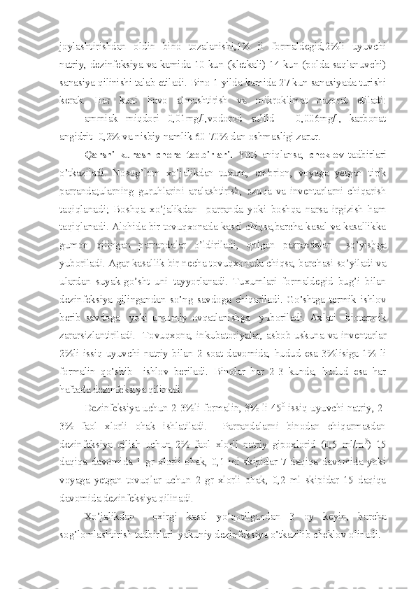 joylashtirishdan   oldin   bino   tozalanishi,1%   li   formaldegid,2%li   uyuvchi
natriy, dezinfeksiya va kamida 10 kun (kletkali) 14 kun (polda saqlanuvchi)
sanasiya qilinishi talab etiladi. Bino 1 yilda kamida 27 kun sanasiyada turishi
kerak.   Har   kuni   havo   almashtirish   va   mikroklimat   nazorat   etiladi:
ammiak   miqdori   0,01mg/l,vodorod   sulfid   –   0,006mg/l,   karbonat
angidrit -0,2% va nisbiy namlik 60-70% dan oshmasligi zarur.
  Qarshi   kurash   chora   tadbirlari.   YuB   aniqlansa,   cheklov   tadbirlari
o’tkaziladi.   Nosog’lom   xo’jalikdan   tuxum,   embrion,   voyaga   yetgan   tirik
parranda;ularning   guruhlarini   aralashtirish,   ozuqa   va   inventarlarni   chiqarish
taqiqlanadi;   Boshqa   xo’jalikdan     parranda   yoki   boshqa   narsa   irgizish   ham
taqiqlanadi. Alohida bir tovuqxonada kasal chiqsa,barcha kasal va kasallikka
gumon   qilingan   parrandalar   o’ldiriladi,   qolgan   parrandalar     so’yishga
yuboriladi. Agar kasallik bir necha tovuqxonada chiqsa, barchasi so’yiladi va
ulardan   suyak-go’sht   uni   tayyorlanadi.   Tuxumlari   formaldegid   bug’i   bilan
dezinfeksiya   qilingandan   so’ng   savdoga   chiqariladi.   Go’shtga   termik   ishlov
berib   savdoga     yoki   umumiy   ovqatlanishga     yuboriladi.   Axlati     biotermik
zararsizlantiriladi.     Tovuqxona, inkubatoriyalar, asbob-uskuna va inventarlar
2%li   issiq   uyuvchi   natriy   bilan   2   soat   davomida,   hudud   esa   3%lisiga   1%   li
formalin   qo’shib     ishlov   beriladi.   Binolar   har   2-3   kunda,   hudud   esa   har
haftada dezinfeksiya qilinadi. 
Dezinfeksiya uchun 2-3%li formalin, 3% li 45 0
 issiq uyuvchi natriy, 2-
3%   faol   xlorli   ohak   ishlatiladi.     Parrandalarni   binodan   chiqarmasdan
dezinfeksiya   qilish   uchun   2%   faol   xlorli   natriy   gipoxlorid   (0,5   ml/m 3
)   15
daqiqa   davomida   1   gr   xlorli   ohak,   0,1   ml   skipidar   7   daqiqa   davomida   yoki
voyaga   yetgan   tovuqlar   uchun   2   gr   xlorli   ohak,   0,2   ml   skipidar   15   daqiqa
davomida dezinfeksiya qilinadi.
  Xo’jalikdan     oxirgi   kasal   yo’qotilgandan   3   oy   keyin,   barcha
sog’lomlashtirish tadbirlari  yakuniy dezinfeksiya o’tkazilib cheklov olinadi. 