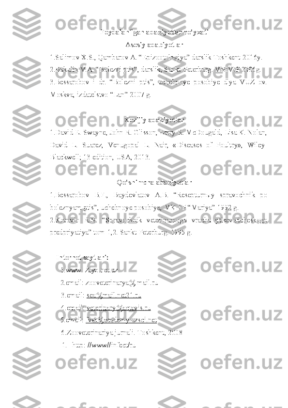 Foydalanilgan adabiyotlar ro’yxati
Asosiy adabiyotlar
1.Salimov X.S., Qambarov A. “Epizootologiya” darslik Toshkent-2016y.
2.Bakulin V.A. “Bolezni ptis”, darslik, Sankt-Peterburg. VNIVIP 2006g.
3.Bessarobov   i   dr.   “Bolezni   ptis”,   uchebnoye   posobiye   dlya   VUZ   ov.
Moskva, izdatelstvo “Lan” 2007 g.
Xorijiy adabiyotlar
1 .David E. Swayne, John R. Glisson, Larry R. McDougald, Lisa K. Nolan,
David   L.   Suarez,   Venugopal   L.   Nair,   «Diseases   of   Poultry»,   Wiley-
Blackwell; 13 edition, USA, 2013.
Qo’shimcha adabiyotlar
1.Bessarobov   B.F.,   Baydevlatov   A.B.   “Resepturnыy   spravochnik   po
boleznyam ptis”, uchebnoye posobiye, MKIPP “Mariya” 1992 g.
2.Korovin   R.N.   “Spravochnik   veterinarnogo   vracha   ptisevodcheskogo
predpriyatiya” tom-1,2. Sankt-Peterburg. 1995 g.
Internet  sayt lari :
1. www. Ziyo.net.uz.
2. email: zooveterinarya@ mail.ru
           3. email:  sea@mail.net21.ru
           4. email:  veterinary@actavis.ru
5. email:  fvat@academy.uzsci.net
       6. Zooveterinariya  jurnal i .  Toshkent,  200 8
1.  http: //www//infect/ru 