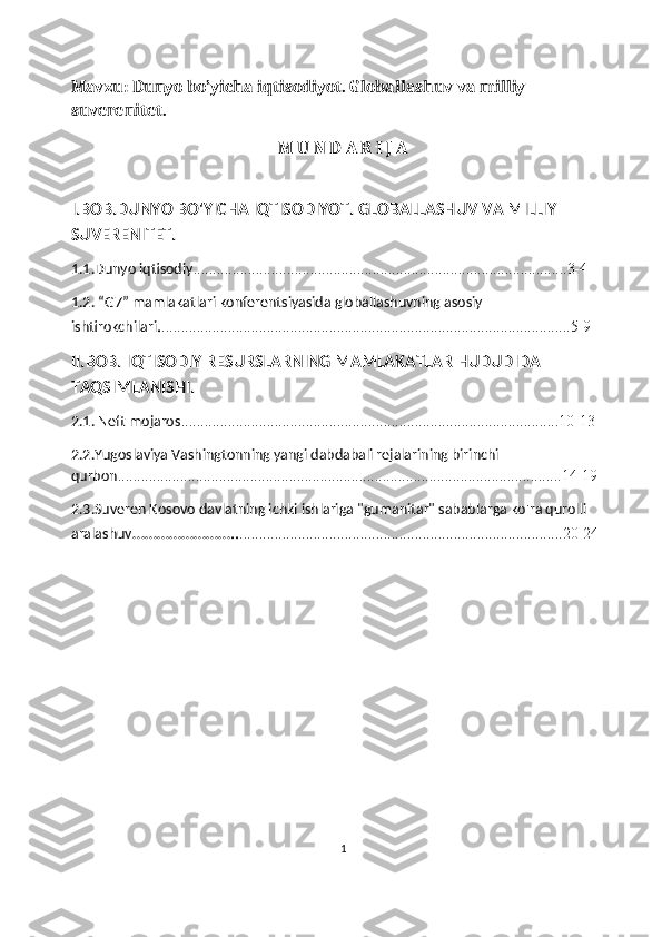 Mavzu: Dunyo bo’yicha iqtisodiyot. Globallashuv va milliy 
suverenitet.
                                                       M U N D A R I J A
I.BOB.DUNYO BO'YICHA IQTISODIYOT.  GLOBALLASHUV VA MILLIY 
SUVERENITET.
1.1.Dunyo iqtisodiy ................................................................................................3-4
1.2. “G7” mamlakatlari konferentsiyasida globallashuvning asosiy 
ishtirokchilari . .........................................................................................................5-9
II.BOB. IQTISODIY RESURSLARNING MAMLAKATLAR HUDUDIDA 
TAQSIMLANISHI.
2.1. Neft mojaros .................................................................................................10-13
2.2.Yugoslaviya Vashingtonning yangi dabdabali rejalarining birinchi 
qurbon ..................................................................................................................14-19
2.3.Suveren Kosovo davlatning ichki ishlariga "gumanitar" sabablarga ko'ra qurolli  
aralashuv …………………….. ...................................................................................20-24
1 