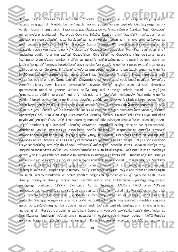 Alievga   Kaspiy   energiya   tashuvchilardan   Amerika   milliy   xavfsizligi   bilan   ekspluatatsiya   qilinishi
haqida   aniq   gapirdi.   Amalda   bu   mintaqada   mojaro   yuzaga   kelgan   taqdirda   Ozarbayjonga   harbiy
yordam  berishni   anglatardi.    Shubhasiz,   gap   Ozarbayjon  va   Armaniston  oʻrtasidagi  Togʻli  Qorabogʻ
uchun  mojaro  haqida edi.   Tez orada  Qo'shma  Shtatlar  Kaspiy neftini  "xavfsizlik manfaatlari"  bilan
bog'lab,   o'z   manfaatlarini,   hatto   kerak   bo'lsa,   harbiy   yordam   bilan   ham   himoya   qilishga   tayyor   va
qodir ekanligini ko'rsatdi.  1997-yil 15-sentabr kuni erta tongda 82-havo-desant diviziyasining harbiy
bazasidan   besh   yuz   nafar   amerikalik   desantchi   Qozog‘iston   janubidagi   Tyan-Shan   yaqinidagi   cho‘l
hududiga   otildi.     Ularning   vazifasi   Qozog'iston,   Qirg'iziston   va   O'zbekistonning   do'stona   harbiy
tuzilmalari   bilan   o'zaro   hamkorlik   qilish   va   mahalliy   hokimiyatga   qarama-qarshi   bo'lgan   dushman
kuchlariga qarshi jangovar harakatlarni boshlashdan iborat edi.  Amerikalik parashyutchilarga harbiy
xizmatlari  uchun Qo'shma Shtatlarning  ko'plab eng yuqori ordenlari bilan taqdirlangan  va Amerika
NATO kuchlari qo'mondoni bo'lgan general Jon Shixan qo'mondonlik qilgan.  Shexanning parashyuti
yerga tushishi bilan u g'olibona baqirdi: "Globusda Amerika askarlari yetib borolmaydigan joy yo'q".
Amerika   Harbiy   havo   kuchlari   samolyotlari   havoda   yoqilg'i   quyish   bilan   13   soat   davomida
qo'nmasdan   uchdi   va   general   birinchi   bo'lib   tong   oldi   zulmatga   sakrab   tushdi.     U   yigʻilgan
jurnalistlarga   AQSH   harbiylari   mahalliy   hukmdorlarni   “boʻlajak   mintaqaviy   inqirozda   Amerika
yordami   kerak   boʻlsa,   Qoʻshma   Shtatlar   ularning   yonida   boʻlishga   va   ishtirok   etishga   tayyor”ligiga
ishontirayotganini aytdi.   Bu Markaziy Osiyo respublikalari (Turkmaniston bundan mustasno) NATO
bilan tuzilgan “Tinchlik yoʻlida hamkorlik” kelishuvi asosida tuzilgan  Markaziy batalyonning  birinchi
operatsiyasi edi.   Shu bilan birga, ular  amerikaliklarning birinchi askarlari edi.Oʻrta Osiyo hududida
paydo boʻlgan qoʻshinlar.   AQSH mintaqaning mustaqillikka erishgan respublikalari bilan toʻgʻridan-
toʻgʻri   hamkorlik   qila   boshladi,   ularning   rahbarlari   amerikaliklarning   doʻstlari   va   quroldoshlari,
birodarlari   boʻlish   vasvasasiga   osonlikcha   berilib   ketishdi.     Respublikalar   Amerika   armiyasi
omborlaridan   kiyim-kechaklar,   eskirgan   qurol-yarog'lar,   jihozlar,   shtab   mashinalari   va   boshqalarni
ola   boshladilar.   Respublikalar   rahbariyati   hammasini   yomon   hisoblab   chiqdi.     AQSH   hech   qachon
Osiyo   xalqlarining   samimiy   do'sti   yoki   ittifoqchisi   bo'lmagan,   Amerika   elitasi   Osiyo   xalqlariga   teng
huquqli munosabatda bo'lish uchun irqchi xurofotlar bilan kasallangan.  Qo'shma Shtatlar Rossiyaga
qarshi  global  siyosatida   o'z   hududidan  foydalanish  uchun  ular  kerak   edi.     Bunday   rejalarni   amalga
oshirish uchun vaziyat qulay edi va undan foydalanmaslik gunoh bo'ladi.   Rossiyaning oʻzi Markaziy
Osiyo respublikalariga AQSH bilan yaqinlashish uchun zamin yaratdi.  U ularning asoslariga mutlaqo
befarqlik   ko'rsatdi.   Taqdirlarga   qaramay,   Milliy   xavfsizlik   kengashi   to'g'risida   bitimlar   imzolangan
bo'lsa-da,   o'zaro   hamkorlik   va   o'zaro   yordam   to'g'risida   qarorlar   qabul   qilingan   bo'lsa-da,   lekin
Rossiya   rasmiylari   Rossiya   taqdiri   ko'p   jihatdan   ushbu   respublikalarning   siyosatiga   bog'liqligini
unutganga   o'xshaydi.   1997-yil   27-mayda   Parijda   Prezident   B.Yeltsin   NATO   bilan   “Oʻzaro
munosabatlar, hamkorlik va xavfsizlik toʻgʻrisidagi taʼsis akti”ni imzoladi.  Bu Rossiya uchun yana bir
yirik   diplomatik   mag'lubiyat   edi.     U   NATOning   Boltiqbo'yi   davlatlari   va   Sharqiy   Evropa   davlatlari
hisobidan   Sharqqa  kengayishi  bilan   rozi  bo'ldi  va   tashkilot   Nizomining  beshinchi   moddasi  saqlanib
qoldi,   bu   tashkilotning   har   bir   a'zosini   hujum   sodir   bo'lgan   taqdirda   boshqalarni   himoya   qilishga
majbur   qildi.     Rossiya   bu   achchiq   tabletkani   terrorizm,   yadroviy   xavfsizlik,   harbiy   doktrinalar   va
tinchlikparvar   kuchlarni   rejalashtirish   masalalarini   ko'rib   chiqishi   kerak   bo'lgan   NATO-Rossiya
qo'shma   kengashini   yaratish   bilan   shirin   qildi.     Kengash   qarorlari   maslahat   xarakteriga   ega   bo'lib,
10 