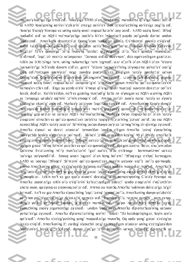 majburiy kuchga ega emas edi.  Rossiyaga NATO bilan masalalarni muhokama qilishga ruxsat berildi
va   NATO   Rossiyaning   xohish-istaklarini   amalga   oshirishi   blok   rahbariyatining   xohishiga   bog'liq   edi.
Rossiya Sharqiy Yevropa va uning sobiq sovet respublikalarini boy berdi.   NATO sobiq Sovet Ittifoqi
hududini   oldi   va   AQSH   ma'muriyatiga   bostirib   kirish   imkoniyati   paydo   bo'lganda   darhol   undan
foydalandi.     Amerikalik   desantchilar   Qozog'iston   hududiga   qo'nib,   Chimkentni   aylanib   chiqishdi,
xuddi   Luizianada   bo'lgani   kabi,   ular   qaerdan   uchib   kelishgan   bo'lsa,   Rossiya   Amerika   Qo'shma
Shtatlari   Ta'sis   qonuniga   to'liq   muvofiq   harakat   qilayotganini   bilib,   hech   qanday   munosabat
bildirmadi,   faqat   bir   nechta   vatanparvar   "Darvoza   oldida   dushman",   deb   ogohlantirgan   gazetalar.
Lekin   bu   B.Yeltsinga   ham,   uning   hukumatiga   ham   tegmadi,   ular   o‘jarlik   bilan   AQSH   bilan   “o‘zaro
tushunish”ga   intilishda   davom   etdilar,   garchi   “o‘zaro   tushunish”ning   biryoqlama   yo‘nalishi   borligi
aniq   edi.Pentagon   rasmiylari   nega   bunday   puxta   ishlab   chiqilgan   harbiy   harakatlar   uchun
Qozog‘iston,   Qirg‘iziston   va   O‘zbekiston   tanlanganini   tushuntirdi.     Ularning   ta'kidlashicha,   yagona
maqsad   sobiq   Sovet   respublikalari   barqarorligini   ta'minlash   uchun   Amerika   qo'llab-quvvatlashini
namoyish etish edi.   Bizga bu yerda o‘zini himoya qilishga qodir mustaqil suveren davlatlar bo‘lishi
kerak, dedilar.   Ko'rinishidan, neft va gazning mavjudligi katta rol o'ynagan va AQSh ularning AQSh
va   Evropaga   uzluksiz   oqimini   ta'minlamoqchi   edi.     Ammo   baribir   asosiy   narsa   harbiy   va   siyosiy
strategiya   ekanligi   aniq   edi.   Markaziy   batalyon   faqat   boshlanishi   edi.     Amerikaning   Kaspiy   dengizi
mintaqasida   harbiy   mavjudligini   kengaytirish   muhim   geosiyosiy   qaror   edi.     Iqtisodiy   manfaatlar
haqidagi   gap-so'zlar   va   bahslar   AQSh   ma'muriyatining   Markaziy   Osiyo   respublikalari   bilan   harbiy
aloqalarni   o'rnatish   va   qo'llab-quvvatlash   bo'yicha   haqiqiy   rejalarining   jabhasi   bo'ldi,   bu   esa   AQSh
nazoratidagi AQSh harbiy bazalari tizimining butun dunyo bo'ylab tarmog'ining bir qismiga aylanadi.
Amerika   siyosat   va   davlat   arboblari   tomonidan   taqdim   etilgan   Amerika   tashqi   siyosatining
mohiyatida   keskin   o'zgarishlar   bo'lmadi.     Ikkinchi   jahon   urushidan   keyingi   40   yil   ichida   amerikalik
strateglarning asosiy maqsadi Sovet Ittifoqini ushlab turish va kerak bo'lganda mag'lub etishga qodir
bo'lgan global ittifoq tizimini yaratish va qo'llab-quvvatlash edi.  Qolgan barcha fikrlar, shu jumladan
Qo'shma   Shtatlarning   milliy   manfaatlarini   ilgari   surish,   bitta   ehtirosga   -   kommunizmni   ushlab
turishga   bo'ysundirildi.     Sovuq   urush   tugashi   bilan   keng   ko'lamli   ittifoqlarga   ehtiyoj   kamaygan.
NATO   va   boshqa   ittifoqchi   tizimlarni   qo'llab-quvvatlash   muhim   ustuvor   vazifa   bo'lib   qolmoqda,
ammo Amerikaning  global   strategiyasida  ko'proq  real, aniq xudbin maqsadlar  mavjud.    Amerikalik
targ'ibotchilar hali ham neft va gaz Amerika global tashqi siyosatining asosiy ob'ekti ekanligini da'vo
qilmoqdalar.     Lekin   neft   va   gaz   qazib   oluvchi   davlatlar   bilan   xomashyoning   G‘arbiy   Yevropa   va
Amerika   bozorlariga   erkin   olib   chiqilishini   kafolatlaydigan   adolatli   savdo   aloqalarini   rivojlantirish
ancha oson, qulayroq va arzonroq bo‘lar edi.  Ammo bu mantiq Amerika hukmron doiralariga to'g'ri
kelmadi.  Neft va gaz Amerika siyosatining faqat tashqi tomoni bo'lib, Amerikaning dunyo yetakchisi
va  jahon  politsiyachisi   roliga  da'volarini  qamrab   oldi.     Shunday   qilib, hamma   narsani   -  xom   ashyo,
dengiz   yo'llari   va   foydali   savdoni   ta'minlash   mumkin   edi.     Qo'pol   harbiy   kuch   Amerika   tashqi
siyosatining   asosiy   argumentiga   aylanadi.     Undan   foydalanish   Amerika   diplomatiyasining   ustuvor
yo'nalishiga   aylanadi.     Amerika   diplomatlarining   sevimli   ifodasi:   “Biz   kerakqo'rqinglar,   keyin   sevib
qolishadi".   Amerika   strategiyasining   yangi   maqsadlariga   muvofiq,   Oq   uyda   yangi   global   strategiya
ishlab chiqildi. Amerikaning 21-asrdagi  siyosatini belgilab beradigan  arboblar  uning strategiyasidan
foydalanishi   kerakligi   ta'kidlandi.   dunyo   rivojiga   ta’sir   ko‘rsatish   uchun   iqtisodiy,   diplomatik   va
11 