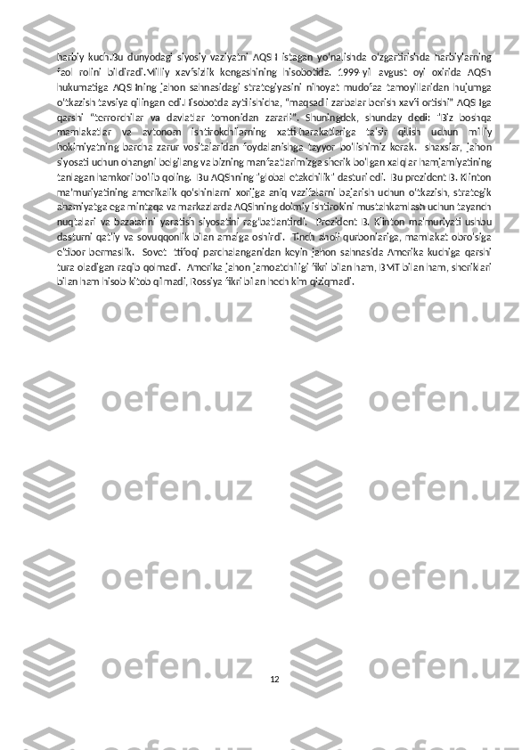 harbiy   kuch.Bu   dunyodagi   siyosiy   vaziyatni   AQSH   istagan   yo‘nalishda   o‘zgartirishda   harbiylarning
faol   rolini   bildiradi.Milliy   xavfsizlik   kengashining   hisobotida.   1999-yil   avgust   oyi   oxirida   AQSh
hukumatiga   AQSHning   jahon   sahnasidagi   strategiyasini   nihoyat   mudofaa   tamoyillaridan   hujumga
oʻtkazish tavsiya qilingan edi.Hisobotda aytilishicha, “maqsadli zarbalar berish xavfi ortishi” AQSHga
qarshi   “terrorchilar   va   davlatlar   tomonidan   zararli”.   Shuningdek,   shunday   dedi:   "Biz   boshqa
mamlakatlar   va   avtonom   ishtirokchilarning   xatti-harakatlariga   ta'sir   qilish   uchun   milliy
hokimiyatning   barcha   zarur   vositalaridan   foydalanishga   tayyor   bo'lishimiz   kerak.     shaxslar,   jahon
siyosati uchun ohangni belgilang va bizning manfaatlarimizga sherik bo'lgan xalqlar hamjamiyatining
tanlagan hamkori bo'lib qoling.  Bu AQShning "global etakchilik" dasturi edi.  Bu prezident B. Klinton
maʼmuriyatining   amerikalik   qoʻshinlarni   xorijga   aniq   vazifalarni   bajarish   uchun   oʻtkazish,   strategik
ahamiyatga ega mintaqa va markazlarda AQShning doimiy ishtirokini mustahkamlash uchun tayanch
nuqtalari   va   bazalarini   yaratish   siyosatini   ragʻbatlantirdi.     Prezident   B.   Klinton   ma'muriyati   ushbu
dasturni  qat'iy  va  sovuqqonlik  bilan  amalga  oshirdi.    Tinch aholi  qurbonlariga,  mamlakat  obro'siga
e'tibor   bermaslik.     Sovet   Ittifoqi   parchalanganidan   keyin   jahon   sahnasida   Amerika   kuchiga   qarshi
tura oladigan raqib qolmadi.  Amerika jahon jamoatchiligi fikri bilan ham, BMT bilan ham, sheriklari
bilan ham hisob-kitob qilmadi, Rossiya fikri bilan hech kim qiziqmadi. 
  
12 