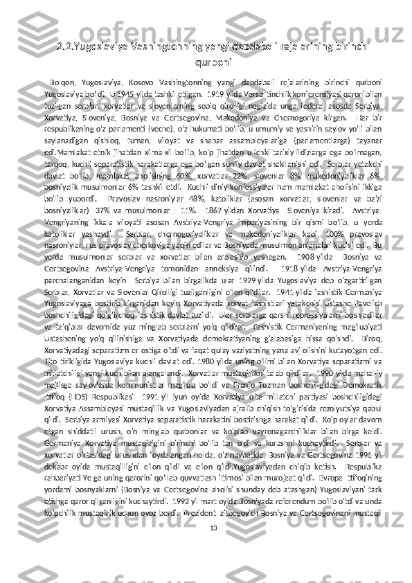 2.2.Yugoslaviya Vashingtonning yangi dabdabali rejalarining birinchi
qurboni
  Bolqon,   Yugoslaviya,   Kosovo   Vashingtonning   yangi   dabdabali   rejalarining   birinchi   qurboni
Yugoslaviya bo'ldi.  U 1945-yilda tashkil etilgan.  1919-yilda Versal tinchlik konferensiyasi qarori bilan
tuzilgan   serblar,   xorvatlar   va   slovenlarning   sobiq   qirolligi   negizida   unga   federal   asosda   Serbiya,
Xorvatiya,   Sloveniya,   Bosniya   va   Gertsegovina,   Makedoniya   va   Chernogoriya   kirgan.     Har   bir
respublikaning oʻz parlamenti (veche), oʻz hukumati boʻlib, u umumiy va yashirin saylov yoʻli  bilan
saylanadigan   qishloq,   tuman,   viloyat   va   shahar   assambleyalariga   (parlamentlarga)   tayanar
edi.Mamlakat   etnik   jihatdan   xilma-xil   bo'lib,   ko'p   jihatdan   u   ichki   tarixiy   ildizlarga   ega   bo'lmagan,
tarqoq, kuchli  separatistik  harakatlarga  ega  bo'lgan  sun'iy davlat  shakllanishi  edi.   Serblar yetakchi
davlat   boʻlib,   mamlakat   aholisining   40%,   xorvatlar   22%,   slovenlar   8%,   makedoniyaliklar   6%,
bosniyalik   musulmonlar   6%   tashkil   etdi.     Kuchli   diniy   konfessiyalar   ham   mamlakat   aholisini   ikkiga
bo‘lib   yubordi.     Pravoslav   nasroniylar   48%,   katoliklar   (asosan   xorvatlar,   slovenlar   va   ba'zi
bosniyaliklar)   -37%   va   musulmonlar   -   11%.     1867-yildan   Xorvatiya     Sloveniya   kiradi.     Avstriya-
Vengriyaning   ikkala   viloyati   asosan   Avstriya-Vengriya   imperiyasining   bir   qismi   bo'lib,   u   y erda
katoliklar   yashaydi.     Serblar,   chernogoriyaliklar   va   makedoniyaliklar   kabi,   100%   pravoslav
nasroniylar, rus pravoslav cherkoviga yaqin edilar va Bosniyada musulmon an'analari kuchli edi.  Bu
yerda   musulmonlar   serblar   va   xorvatlar   bilan   aralashib   yashagan.     1908-yilda     Bosniya   va
Gertsegovina   Avstriya-Vengriya   tomonidan   anneksiya   qilindi.     1918-yilda   Avstriya-Vengriya
parchalanganidan   keyin     Serbiya   bilan   birgalikda   ular   1929-yilda   Yugoslaviya   deb   o'zgartirilgan
Serblar,   Xorvatlar   va   Slovenlar   Qirolligi   tuzilganligini   e'lon   qildilar.     1941-yilda   fashistik   Germaniya
Yugoslaviyaga   bostirib   kirganidan   keyin   Xorvatiyada   xorvat   fashistlari   yetakchisi   Ustashe   Pavelich
boshchiligidagi  qoʻgʻirchoq fashistik davlat tuzildi.   Ular serblarga qarshi repressiyalarni boshladilar
va   ta'qiblar   davomida   yuz   minglab   serblarni   yo'q   qildilar.     Fashistik   Germaniyaning   mag'lubiyati
Ustashening   yo'q   qilinishiga   va   Xorvatiyada   demokratiyaning   g'alabasiga   hissa   qo'shdi.     Biroq,
Xorvatiyadagi separatizm er ostiga o'tdi va faqat qulay vaziyatning yana avj olishini kutayotgan edi.
Tito   tirikligida   Yugoslaviya   kuchli   davlat   edi.   1980-yilda   uning   o'limi   bilan   Xorvatiya   separatizmi   va
millatchiligi yangi kuch bilan alangalandi.   Xorvatlar mustaqillikni talab qildilar.   1990-yilda mahalliy
majlisga   saylovlarda   kommunistlar   mag'lub   bo'ldi   va   Franjo   Tuzman   boshchiligidagi   Demokratik
Ittifoq   (HDS)   Respublikasi     1991-yil   iyun   oyida   Xorvatiya   o'ta   millatchi   partiyasi   boshchiligidagi
Xorvatiya   Assambleyasi   mustaqillik   va   Yugoslaviyadan   ajralib   chiqish   to'g'risida   rezolyutsiya   qabul
qildi.  Serbiya armiyasi Xorvatiya separatistik harakatini bostirishga harakat qildi.  Ko'p oylar davom
etgan   shiddatli   urush,   o'n   minglab   qurbonlar   va   ko'plab   vayronagarchiliklar   bilan   birga   keldi.
Germaniya   Xorvatiya   mustaqilligini   birinchi   bo'lib   tan   oldi   va   kurashni   kuchaytirdi.     Serblar   va
xorvatlar   o'rtasidagi   urushdan   foydalangan   holda,   o'z   navbatida,   Bosniya   va   Gertsegovina   1991   yil
dekabr   oyida   mustaqilligini   e'lon   qildi   va   e'lon   qildi.Yugoslaviyadan   chiqib   ketish.     Respublika
rahbariyati YeIga uning qarorini qo‘llab-quvvatlash iltimosi bilan murojaat qildi.   Evropa Ittifoqining
yordami   bosnyaklarni   (Bosniya   va   Gertsegovina   aholisi   shunday   deb   atashgan)   Yugoslaviyani   tark
etishga qaror qilganligini kuchaytirdi.  1992 yil mart oyida Bosniyada referendum bo'lib o'tdi va unda
ko'pchilik mustaqillik uchun ovoz berdi.   Prezident Izitbegovich Bosniya va Gertsegovinani mustaqil
13 