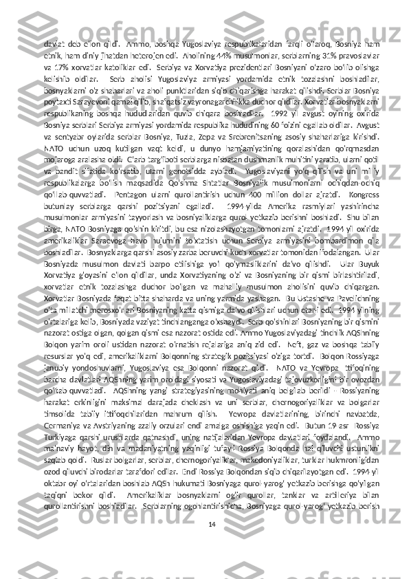 davlat   deb   e'lon   qildi.     Ammo,   boshqa   Yugoslaviya   respublikalaridan   farqli   o'laroq,   Bosniya   ham
etnik, ham diniy jihatdan heterojen edi.   Aholining 44% musulmonlar, serblarning 31% pravoslavlar
va   17%   xorvatlar   katoliklar   edi.     Serbiya   va   Xorvatiya   prezidentlari   Bosniyani   o‘zaro   bo‘lib   olishga
kelishib   oldilar.     Serb   aholisi   Yugoslaviya   armiyasi   yordamida   etnik   tozalashni   boshladilar,
bosnyaklarni o'z  shaharlari  va aholi punktlaridan siqib chiqarishga  harakat qilishdi. Serblar  Bosniya
poytaxti Sarayevoni qamal qilib, shafqatsiz vayronagarchilikka duchor qildilar. Xorvatlar bosnyaklarni
respublikaning   boshqa   hududlaridan   quvib   chiqara   boshladilar.     1992   yil   avgust   oyining   oxirida
Bosniya serblari Serbiya armiyasi yordamida respublika hududining 60 foizini egallab oldilar.  Avgust
va   sentyabr   oylarida   serblar   Bosniya,   Tuzla,   Zepa   va   Srebrenitsaning   asosiy   shaharlariga   kirishdi.
NATO   uchun   uzoq   kutilgan   vaqt   keldi,   u   dunyo   hamjamiyatining   qoralashidan   qo'rqmasdan
mojaroga aralasha oldi.  G‘arb targ‘iboti serblarga nisbatan dushmanlik muhitini yaratib, ularni qotil
va   bandit   sifatida   ko‘rsatib,   ularni   genotsidda   aybladi.     Yugoslaviyani   yoʻq   qilish   va   uni   milliy
respublikalarga   boʻlish   maqsadida   Qoʻshma   Shtatlar   Bosniyalik   musulmonlarni   ochiqdan-ochiq
qoʻllab-quvvatladi.     Pentagon   ularni   qurollantirish   uchun   400   million   dollar   ajratdi.     Kongress
butunlay   serblarga   qarshi   pozitsiyani   egalladi.     1994-yilda   Amerika   rasmiylari   yashirincha
musulmonlar   armiyasini   tayyorlash   va   bosniyaliklarga   qurol   yetkazib   berishni   boshladi.     Shu   bilan
birga,   NATO  Bosniyaga   qo'shin  kiritdi,  bu esa  nizolashayotgan  tomonlarni   ajratdi.     1994   yil   oxirida
amerikaliklar   Saraevoga   havo   hujumini   to'xtatish   uchun   Serbiya   armiyasini   bombardimon   qila
boshladilar.  Bosnyaklarga qarshi asosiy zarba beruvchi kuch xorvatlar tomonidan ifodalangan.  Ular
Bosniyada   musulmon   davlati   barpo   etilishiga   yo'l   qo'ymasliklarini   da'vo   qilishdi.     Ular   Buyuk
Xorvatiya   g'oyasini   e'lon   qildilar,   unda   Xorvatiyaning   o'zi   va   Bosniyaning   bir   qismi   birlashtiriladi,
xorvatlar   etnik   tozalashga   duchor   bo'lgan   va   mahalliy   musulmon   aholisini   quvib   chiqargan.
Xorvatlar  Bosniyada   faqat bitta shaharda  va uning yarmida  yashagan.     Bu  Ustashe  va Pavelichning
o'ta millatchi merosxo'rlari Bosniyaning katta qismiga da'vo qilishlari uchun etarli edi.   1994 yilning
o'rtalariga kelib, Bosniyada vaziyat tinchlanganga o'xshaydi.  Serb qo'shinlari Bosniyaning bir qismini
nazorat ostiga olgan, qolgan qismi esa nazorat ostida edi. Ammo Yugoslaviyadagi tinchlik AQShning
Bolqon   yarim   oroli   ustidan   nazorat   o'rnatish   rejalariga   aniq   zid   edi.     Neft,   gaz   va   boshqa   tabiiy
resurslar   yo'q   edi,   amerikaliklarni   Bolqonning   strategik   pozitsiyasi   o'ziga   tortdi.     Bolqon   Rossiyaga
janubiy   yondoshuvlarni,   Yugoslaviya   esa   Bolqonni   nazorat   qildi.     NATO   va   Yevropa   Ittifoqining
barcha   davlatlari   AQShning   yarim   oroldagi   siyosati   va   Yugoslaviyadagi   tajovuzkorligini   bir   ovozdan
qo‘llab-quvvatladi.     AQShning   yangi   strategiyasining   mohiyati   aniq   belgilab   berildi   -   Rossiyaning
harakat   erkinligini   maksimal   darajada   cheklash   va   uni   serblar,   chernogoriyaliklar   va   bolgarlar
timsolida   tabiiy   ittifoqchilaridan   mahrum   qilish.     Yevropa   davlatlarining,   birinchi   navbatda,
Germaniya   va   Avstriyaning   azaliy   orzulari   endi   amalga   oshishiga   yaqin   edi.     Butun   19-asr     Rossiya
Turkiyaga   qarshi   urushlarda   qatnashdi,   uning   natijalaridan   Yevropa   davlatlari   foydalandi.     Ammo
ma'naviy   hayot,   din   va   madaniyatning   yaqinligi   tufayli   Rossiya   Bolqonda   hal   qiluvchi   ustunlikni
saqlab qoldi.  Ruslar bolgarlar, serblar, chernogoriyaliklar, makedoniyaliklar, turklar hukmronligidan
ozod qiluvchi birodarlar tarafdori edilar.  Endi Rossiya Bolqondan siqib chiqarilayotgan edi.  1994-yil
oktabr  oyi  oʻrtalaridan boshlab AQSh hukumati Bosniyaga  qurol-yarogʻ  yetkazib berishga  qoʻyilgan
taqiqni   bekor   qildi.     Amerikaliklar   bosnyaklarni   og'ir   qurollar,   tanklar   va   artilleriya   bilan
qurollantirishni   boshladilar.     Serblarning   ogohlantirishicha,   Bosniyaga   qurol-yarog‘   yetkazib   berish
14 