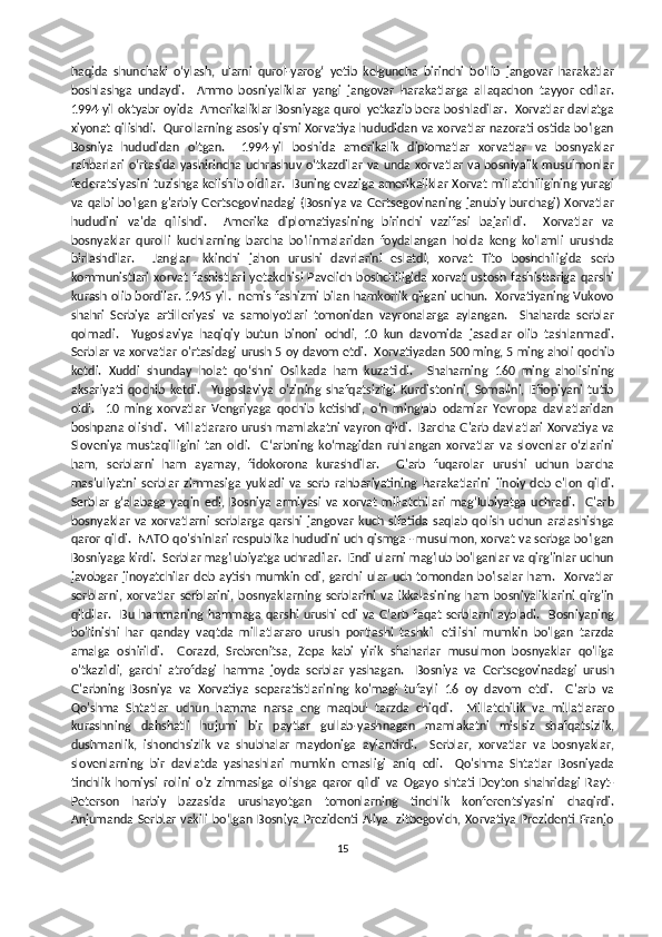 haqida   shunchaki   o‘ylash,   ularni   qurol-yarog‘   yetib   kelguncha   birinchi   bo‘lib   jangovar   harakatlar
boshlashga   undaydi.     Ammo   bosniyaliklar   yangi   jangovar   harakatlarga   allaqachon   tayyor   edilar.
1994-yil oktyabr oyida   Amerikaliklar Bosniyaga qurol yetkazib bera boshladilar.   Xorvatlar davlatga
xiyonat qilishdi.  Qurollarning asosiy qismi Xorvatiya hududidan va xorvatlar nazorati ostida bo'lgan
Bosniya   hududidan   o'tgan.     1994-yil   boshida   amerikalik   diplomatlar   xorvatlar   va   bosnyaklar
rahbarlari oʻrtasida yashirincha uchrashuv oʻtkazdilar va unda xorvatlar va bosniyalik musulmonlar
federatsiyasini tuzishga kelishib oldilar.   Buning evaziga amerikaliklar Xorvat millatchiligining yuragi
va qalbi bo'lgan g'arbiy Gertsegovinadagi (Bosniya va Gertsegovinaning janubiy burchagi) Xorvatlar
hududini   va'da   qilishdi.     Amerika   diplomatiyasining   birinchi   vazifasi   bajarildi.     Xorvatlar   va
bosnyaklar   qurolli   kuchlarning   barcha   bo'linmalaridan   foydalangan   holda   keng   ko'lamli   urushda
birlashdilar.     Janglar   Ikkinchi   jahon   urushi   davrlarini   eslatdi,   xorvat   Tito   boshchiligida   serb
kommunistlari   xorvat   fashistlari   yetakchisi   Pavelich  boshchiligida   xorvat   ustosh  fashistlariga   qarshi
kurash olib bordilar. 1945 yil.  nemis fashizmi bilan hamkorlik qilgani uchun.   Xorvatiyaning Vukovo
shahri   Serbiya   artilleriyasi   va   samolyotlari   tomonidan   vayronalarga   aylangan.     Shaharda   serblar
qolmadi.     Yugoslaviya   haqiqiy   butun   binoni   ochdi,   10   kun   davomida   jasadlar   olib   tashlanmadi.
Serblar va xorvatlar o'rtasidagi urush 5 oy davom etdi.  Xorvatiyadan 500 ming, 5 ming aholi qochib
ketdi.   Xuddi   shunday   holat   qo‘shni   Osilkada   ham   kuzatildi.     Shaharning   160   ming   aholisining
aksariyati   qochib   ketdi.     Yugoslaviya   o'zining   shafqatsizligi   Kurdistonini,   Somalini,   Efiopiyani   tutib
oldi.     10   ming   xorvatlar   Vengriyaga   qochib   ketishdi,   o'n   minglab   odamlar   Yevropa   davlatlaridan
boshpana olishdi.   Millatlararo urush mamlakatni vayron qildi.   Barcha G'arb davlatlari Xorvatiya va
Sloveniya   mustaqilligini   tan   oldi.     G‘arbning   ko‘magidan   ruhlangan   xorvatlar   va   slovenlar   o‘zlarini
ham,   serblarni   ham   ayamay,   fidokorona   kurashdilar.     G'arb   fuqarolar   urushi   uchun   barcha
mas'uliyatni   serblar   zimmasiga   yukladi   va   serb   rahbariyatining   harakatlarini   jinoiy   deb   e'lon   qildi.
Serblar   g‘alabaga   yaqin   edi,   Bosniya   armiyasi   va   xorvat   millatchilari   mag‘lubiyatga   uchradi.     G'arb
bosnyaklar   va   xorvatlarni   serblarga   qarshi   jangovar   kuch  sifatida   saqlab   qolish   uchun   aralashishga
qaror qildi.  NATO qo'shinlari respublika hududini uch qismga - musulmon, xorvat va serbga bo'lgan
Bosniyaga kirdi.  Serblar mag'lubiyatga uchradilar.  Endi ularni mag'lub bo'lganlar va qirg'inlar uchun
javobgar   jinoyatchilar   deb   aytish   mumkin   edi,   garchi   ular   uch   tomondan   bo'lsalar   ham.     Xorvatlar
serblarni,   xorvatlar   serblarini,   bosnyaklarning   serblarini   va   ikkalasining   ham   bosniyaliklarini   qirg'in
qildilar.   Bu hammaning  hammaga  qarshi  urushi  edi  va G‘arb  faqat serblarni  aybladi.   Bosniyaning
bo'linishi   har   qanday   vaqtda   millatlararo   urush   portlashi   tashkil   etilishi   mumkin   bo'lgan   tarzda
amalga   oshirildi.     Gorazd,   Srebrenitsa,   Zepa   kabi   yirik   shaharlar   musulmon   bosnyaklar   qo'liga
o'tkazildi,   garchi   atrofdagi   hamma   joyda   serblar   yashagan.     Bosniya   va   Gertsegovinadagi   urush
G'arbning   Bosniya   va   Xorvatiya   separatistlarining   ko'magi   tufayli   16   oy   davom   etdi.     G'arb   va
Qo'shma   Shtatlar   uchun   hamma   narsa   eng   maqbul   tarzda   chiqdi.     Millatchilik   va   millatlararo
kurashning   dahshatli   hujumi   bir   paytlar   gullab-yashnagan   mamlakatni   mislsiz   shafqatsizlik,
dushmanlik,   ishonchsizlik   va   shubhalar   maydoniga   aylantirdi.     Serblar,   xorvatlar   va   bosnyaklar,
slovenlarning   bir   davlatda   yashashlari   mumkin   emasligi   aniq   edi.     Qo'shma   Shtatlar   Bosniyada
tinchlik   homiysi   rolini   o'z   zimmasiga   olishga   qaror   qildi   va   Ogayo   shtati   Deyton   shahridagi   Rayt-
Peterson   harbiy   bazasida   urushayotgan   tomonlarning   tinchlik   konferentsiyasini   chaqirdi.
Anjumanda  Serblar  vakili  bo‘lgan  Bosniya  Prezidenti Aliya  Izitbegovich, Xorvatiya  Prezidenti Franjo
15 