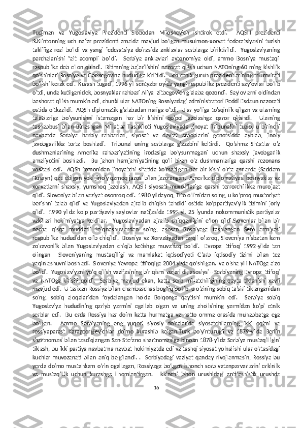 Tudjman   va   Yugoslaviya   Prezidenti   Slobodan   Miloshevich   ishtirok   etdi.     AQSH   prezidenti
B.Klintonning   uch   nafar   prezidenti   amalda   mavjud   boʻlgan   musulmon-xorvat   federatsiyasini   tuzish
taklifiga   rozi   boʻldi   va   yangi   federatsiya   doirasida   anklavlar   serblarga   biriktirildi.     Yugoslaviyaning
parchalanishi   fait   acompli   bo'ldi.     Serbiya   anklavlari   avtonomiya   oldi,   ammo   Bosniya   mustaqil
respublika deb e'lon qilindi.   Bitimning bajarilishini nazorat  qilish uchun NATOning  60 ming kishilik
qo'shinlari Bosniya va Gertsegovina hududiga kiritildi.  Uch etnik guruh prezidentlarining triumvirati
bo'lishi kerak edi.  Kurash tugadi, 1996 yil sentyabr oyida yangi respublika prezidenti saylovlari bo'lib
o'tdi, unda kutilganidek, bosnyaklar rahbari Aliya Izitbegovich g'alaba qozondi.  Saylovlarni oldindan
bashorat qilish mumkin edi, chunki ular NATOning Bosniyadagi administratori Peddi Esdaun nazorati
ostida o'tkazildi.   AQSh diplomatik g'alabadan nariga o'tdi.   Ular yo'liga to'sqinlik qilgan va ularning
talablariga   bo'ysunishni   istamagan   har   bir   kishini   qo'pol   jazolashga   qaror   qilishdi.     Ularning
tashabbusi   bilan   Birlashgan   Millatlar   Tashkiloti   Yugoslaviyada   Jinoyat   Tribunalini   tuzib,   u   birinchi
navbatda   Serbiya   harbiy   rahbarlari,   siyosat   va   davlat   arboblarini   genotsidda   ayblab,   jinoiy
javobgarlikka   torta   boshladi.     Tribunal   uning   serblarga   g'azabini   keltirdi.     Qo'shma   Shtatlar   o'z
dushmanlarining   Amerika   rahbariyatining   irodasiga   bo'ysunmagani   uchun   shaxsiy   javobgarlik
amaliyotini   boshladi.     Bu   jahon   hamjamiyatining   qo'li   bilan   o'z   dushmanlariga   qarshi   rezonans
vositasi   edi.     AQSh   tomonidan   jinoyatchi   sifatida   ko'rsatilgan   har   bir   kishi   o'rta   asrlarda   (Saddam
Husayn) qatl etilgan yoki jinoiy qamoq jazosi bilan jazolangan.  Amerika diplomatiyasi bosnyaklar va
xorvatlarni   shaxsiy,   yumshoq   jazolash,   AQSH   siyosati   muxoliflariga   qarshi   terrorchilikka   murojaat
qildi.  Sloveniya bilan vaziyat osonroq edi.  1980-yildayoq, Tito oʻlimidan soʻng, u koʻproq muxtoriyat
berishni   talab   qildi   va   Yugoslaviyadan   ajralib   chiqish   tahdidi   ostida   koʻppartiyaviylik   tizimini   joriy
qildi.     1990   yilda   ko'p   partiyaviy   saylovlar   natijasida   1991-yil   25   iyunda   nokommunistik   partiyalar
vakillari   hokimiyatga   keldilar.     Yugoslaviyadan   ajralib   chiqqanligini   e’lon   qildi.Slovenlar   bilan   bir
necha   qisqa   muddatli   to'qnashuvlardan   so'ng,   asosan   Bosniyaga   tashlangan   Serb   armiyasi
respublika hududidan olib chiqildi.   Bosniya va Xorvatiyadan  farqli o'laroq, Sloveniya nisbatan kam
zo'ravonlik   bilan   Yugoslaviyadan   chiqib   ketishga   muvaffaq   bo'ldi.     Evropa   Ittifoqi   1992-yilda   tan
olingan     Sloveniyaning   mustaqilligi   va   mamlakat   iqtisodiyoti   G'arb   iqtisodiy   tizimi   bilan   tez
yaqinlashuvni boshladi.  Sloveniya Yevropa Ittifoqiga 2004 yilda qo‘shilgan.  va o'sha yili NATOga a'zo
bo'ldi.   Yugoslaviyani yo'q qilish vazifasining bir qismi bajarildi, asosiysi - Serbiyaning Evropa Ittifoqi
va   NATOga   kirishi   qoldi.     Serbiya   mavjud   ekan,   katta   serb   millatchiligining   qayta   tiklanishi   xavfi
mavjud edi.  U tarixan Rossiya bilan chambarchas bog'liq bo'lib, u o'zining sobiq ta'siri tiklanganidan
so'ng,   sobiq   aloqalaridan   foydalangan   holda   Bolqonga   qaytishi   mumkin   edi.     Serbiya   sobiq
Yugoslaviya   hududining   qariyb   yarmini   egallab   olgan   va   uning   aholisining   yarmidan   ko'pi   etnik
serblar   edi.     Bu   erda   Rossiya   har   doim   katta   hurmatga   va   hatto   omma   orasida   muhabbatga   ega
bo'lgan.     Ammo   Serbiyaning   eng   yuqori   siyosiy   doiralarida   siyosatchilarning   ikki   oqimi   va
rossiyaparast   Karageorgievichlar   doimo   kurashib   kelgan.Turk   bo'yinturug'i   va   1879-yilda   Berlin
shartnomasi bilan tasdiqlangan San-Stefano shartnomasiga binoan 1878-yilda Serbiya mustaqilligini
tiklash, bu ikki partiya navbatma-navbat hokimiyatda edi va tashqi siyosat yo'nalishi ular o'rtasidagi
kuchlar   muvozanati   bilan   aniq   belgilandi.   .     Serbiyadagi   vaziyat   qanday   rivojlanmasin,   Rossiya   bu
yerda doimo mustahkam  o‘rin egallagan,  Rossiyaga  bo‘lgan  ishonch  serb vatanparvarlarini  erkinlik
va   mustaqillik   uchun   kurashga   ilhomlantirgan.     Ikkinchi   jahon   urushidagi   antifashistik   urushda
16 