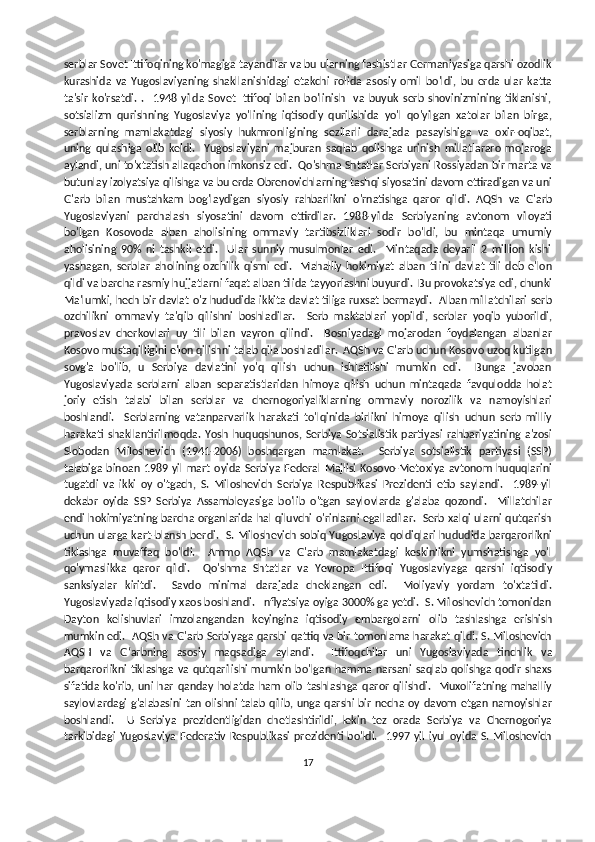 serblar Sovet Ittifoqining ko'magiga tayandilar va bu ularning fashistlar Germaniyasiga qarshi ozodlik
kurashida   va   Yugoslaviyaning   shakllanishidagi   etakchi   rolida   asosiy   omil   bo'ldi,   bu   erda   ular   katta
ta'sir   ko'rsatdi.   .     1948   yilda   Sovet   Ittifoqi   bilan   bo'linish     va   buyuk   serb   shovinizmining   tiklanishi,
sotsializm   qurishning   Yugoslaviya   yo'lining   iqtisodiy   qurilishida   yo'l   qo'yilgan   xatolar   bilan   birga,
serblarning   mamlakatdagi   siyosiy   hukmronligining   sezilarli   darajada   pasayishiga   va   oxir-oqibat,
uning   qulashiga   olib   keldi.     Yugoslaviyani   majburan   saqlab   qolishga   urinish   millatlararo   mojaroga
aylandi, uni to'xtatish allaqachon imkonsiz edi.  Qo'shma Shtatlar Serbiyani Rossiyadan bir marta va
butunlay izolyatsiya qilishga va bu erda Obrenovichlarning tashqi siyosatini davom ettiradigan va uni
G'arb   bilan   mustahkam   bog'laydigan   siyosiy   rahbarlikni   o'rnatishga   qaror   qildi.   AQSh   va   G'arb
Yugoslaviyani   parchalash   siyosatini   davom   ettirdilar.   1988-yilda   Serbiyaning   avtonom   viloyati
bo'lgan   Kosovoda   alban   aholisining   ommaviy   tartibsizliklari   sodir   bo'ldi,   bu   mintaqa   umumiy
aholisining   90%   ni   tashkil   etdi.     Ular   sunniy   musulmonlar   edi.     Mintaqada   deyarli   2   million   kishi
yashagan,   serblar   aholining   ozchilik   qismi   edi.     Mahalliy   hokimiyat   alban   tilini   davlat   tili   deb   e'lon
qildi va barcha rasmiy hujjatlarni faqat alban tilida tayyorlashni buyurdi.  Bu provokatsiya edi, chunki
Ma'lumki, hech bir davlat o'z hududida ikkita davlat tiliga ruxsat bermaydi.   Alban millatchilari serb
ozchilikni   ommaviy   ta'qib   qilishni   boshladilar.     Serb   maktablari   yopildi,   serblar   yoqib   yuborildi,
pravoslav   cherkovlari   uy   tili   bilan   vayron   qilindi.     Bosniyadagi   mojarodan   foydalangan   albanlar
Kosovo mustaqilligini e'lon qilishni talab qila boshladilar.  AQSh va G'arb uchun Kosovo uzoq kutilgan
sovg'a   bo'lib,   u   Serbiya   davlatini   yo'q   qilish   uchun   ishlatilishi   mumkin   edi.     Bunga   javoban
Yugoslaviyada   serblarni   alban   separatistlaridan   himoya   qilish   uchun   mintaqada   favqulodda   holat
joriy   etish   talabi   bilan   serblar   va   chernogoriyaliklarning   ommaviy   norozilik   va   namoyishlari
boshlandi.     Serblarning   vatanparvarlik   harakati   to'lqinida   birlikni   himoya   qilish   uchun   serb   milliy
harakati   shakllantirilmoqda.   Yosh   huquqshunos,   Serbiya   Sotsialistik   partiyasi   rahbariyatining   a'zosi
Slobodan   Miloshevich   (1941-2006)   boshqargan   mamlakat.     Serbiya   sotsialistik   partiyasi   (SSP)
talabiga  binoan  1989  yil  mart oyida Serbiya  Federal  Majlisi  Kosovo-Metoxiya  avtonom  huquqlarini
tugatdi   va   ikki   oy   o'tgach,   S.   Miloshevich   Serbiya   Respublikasi   Prezidenti   etib   saylandi.     1989-yil
dekabr   oyida   SSP   Serbiya   Assambleyasiga   bo'lib   o'tgan   saylovlarda   g'alaba   qozondi.     Millatchilar
endi hokimiyatning barcha organlarida hal qiluvchi o'rinlarni egalladilar.  Serb xalqi ularni qutqarish
uchun ularga kart-blansh berdi.   S. Miloshevich sobiq Yugoslaviya qoldiqlari hududida barqarorlikni
tiklashga   muvaffaq   bo'ldi.     Ammo   AQSh   va   G'arb   mamlakatdagi   keskinlikni   yumshatishga   yo'l
qo'ymaslikka   qaror   qildi.     Qo'shma   Shtatlar   va   Yevropa   Ittifoqi   Yugoslaviyaga   qarshi   iqtisodiy
sanksiyalar   kiritdi.     Savdo   minimal   darajada   cheklangan   edi.     Moliyaviy   yordam   to'xtatildi.
Yugoslaviyada iqtisodiy xaos boshlandi.  Inflyatsiya oyiga 3000% ga yetdi.  S. Miloshevich tomonidan
Dayton   kelishuvlari   imzolangandan   keyingina   iqtisodiy   embargolarni   olib   tashlashga   erishish
mumkin edi.   AQSh va G'arb Serbiyaga qarshi qattiq va bir tomonlama harakat qildi. S. Miloshevich
AQSH   va   Gʻarbning   asosiy   maqsadiga   aylandi.     Ittifoqchilar   uni   Yugoslaviyada   tinchlik   va
barqarorlikni   tiklashga   va  qutqarilishi  mumkin  bo'lgan   hamma  narsani   saqlab  qolishga   qodir  shaxs
sifatida   ko'rib,   uni   har   qanday   holatda   ham   olib   tashlashga   qaror   qilishdi.     Muxolifatning   mahalliy
saylovlardagi  g'alabasini tan olishni talab qilib, unga qarshi bir necha oy davom  etgan namoyishlar
boshlandi.     U   Serbiya   prezidentligidan   chetlashtirildi,   lekin   tez   orada   Serbiya   va   Chernogoriya
tarkibidagi   Yugoslaviya   Federativ   Respublikasi   prezidenti  bo'ldi.     1997   yil   iyul   oyida   S.   Miloshevich
17 