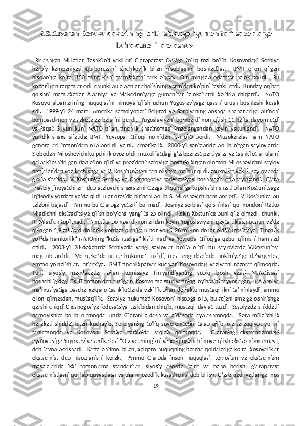 2.3.Suveren Kosovo davlatning ichki ishlariga "gumanitar" sabablarga
ko'ra qurolli  aralashuv.
  Birlashgan   Millatlar   Tashkiloti   vakillari   G'arbparast   OAVga   to'liq   rozi   bo'lib,   Kosovodagi   Serbiya
harbiy   kampaniyasi   qurbonlarini   sinchkovlik   bilan   hisoblashni   boshladilar.     BMT   e’lon   qilgan
hisobotga   ko’ra,   850   ming   kishi   mamlakatni   tark   etgan.     O'n   minglab   odamlar   halok   bo'ldi.     Bu
ko'tarilgan raqamlar edi, chunki bu albanlar aholisining yarmidan ko'pini tashkil etdi.  Bunday oqibat
qo'shni   mamlakatlar   Albaniya   va   Makedoniyaga   gumanitar   falokatlarni   keltirib   chiqardi.     NATO
Kosovo   albanlarining   huquqlarini   himoya   qilish   uchun   Yugoslaviyaga   qarshi   urush   boshlashi   kerak
edi.     1999-yil   24   mart     Amerika   samolyotlari   Belgrad   va   Serbiyaning   boshqa   shaharlariga   birinchi
bombardimon va raketa zarbalarini  berdi.   Yugoslaviyani  bombardimon qilish 11 hafta  davom   etdi
va   faqat   3-iyun   kuni   NATO   bilan   tinchlik   shartnomasi   imzolangandan   keyin   yakunlandi.     NATO
yuridik   shaxs   sifatida   BMT,   Yevropa   Ittifoqi   nomidan   ish   olib   bordi.     Muzokaralar   ham   NATO
generallari  tomonidan olib borildi, ya'ni.    amerikalik.    2000-yil  sentabrida  boʻlib  oʻtgan  saylovlarda
Slobodan Miloshevich koʻpchilik ovoz oldi, muxolifatdagi gʻarbparast partiyalar va tashkilotlar ularni
qalbakilashtirilgan deb eʼlon qildi va prezident saroyiga bostirib kirgan olomon Miloshevichni saylov
natijalaridan voz kechishga va V. Koshtunitsani tan olishga majbur qildi. muxolifat vakili, saylovlarda
g'olib sifatida.  V. Kostunica Serbiya va Chernogoriya federatsiyasi bosh vaziri etib tayinlandi.  G‘arb
“harbiy jinoyatchilar” deb ataluvchi shaxslarni Gaaga tribunaliga topshirish sharti bilan Kostunitsaga
iqtisodiy yordam va’da qildi, ular orasida birinchi bo‘lib S. Miloshevich ham bor edi.  V. Kostunica bu
talabni bajardi.   Ammo bu G‘arbga  yetarli bo‘lmadi, Bosniya serblari qo‘shinlari qo‘mondoni  Ratko
Mladichni ekstraditsiya qilish bo‘yicha yangi talab olindi.   Lekin Kostunica buni qila olmadi, chunki.
R. Mladich topilmadi.   Amerika bombardimonlaridan keyin Yugoslaviyani  qayta tiklash uchun va'da
qilingan 1,9 milliard dollarlik yordam o'rniga u bor-yo'g'i 26 million dollar oldi.Yugoslaviya "Tinchlik
yo'lida hamkorlik" NATOning "kutish zaliga" kiritilmadi va Yevropa Ittifoqiga qabul qilinishi ham rad
etildi.     2003-yil   28-dekabrda   Serbiyada   yangi   saylovlar   bo‘lib   o‘tdi,   bu   saylovlarda   V.Kostunitsa
mag‘lub   bo‘ldi.     Mamlakatda   uchta   hukumat   tuzildi,   ular   teng   darajada   hokimiyatga   da'vogarlar,
ammo yo'nalishlar.   triarxiya.    BMT tinchlikparvar  kuchlari Kosovodagi  vaziyatni   nazorat  qilmoqda.
Turli   siyosiy   mamlakatlar   bilan   komissiya   Finlyandiyaning   sobiq   bosh   vaziri   M.Axtissari
boshchiligidagi EXHT tomonidan tuzilgan, Kosovo ma'muriyatining loyihasini tayyorlagan, u Albaniya
ma'muriyatiga  barcha xalqaro tashkilotlarda vakillik bilan de-fakto mustaqillikni ta'minlaydi, ammo
e'lon qilmasdan. mustaqillik.   Serbiya hukumati Kosovoni hisobga olib, bu rejani amalga oshirishga
qarshi chiqdi.Chernogoriya federatsiya tarkibidan chiqib, mustaqil davlat tuzdi.   Serbiyada shiddatli
namoyishlar   bo'lib   o'tmoqda,   unda   G'arbni   aldash   va   aldashda   ayblashmoqda.     Serb   millatchilik
harakati   shiddat   bilan   kuchayib,   Serbiyaning   toʻliq   suverenitetini   talab   qilib,   oʻz   taraqqiyot   yoʻlini
tanlamoqda   va   Kosovoni   Serbiya   tarkibida   saqlab   qolmoqda.     G‘arbning   ekstremizmdagi
ayblovlariga Yugoslaviya radikallari “O‘z vataningizni va xalqingizni himoya qilish ekstremizm emas”,
deb javob berishadi.   Katta ehtimol bilan, xalqaro huquqning barcha qoidalariga ko'ra, kosovaliklar
ekstremist   deb   hisoblanishi   kerak.     Ammo   G‘arbda   inson   huquqlari,   terrorizm   va   ekstremizm
masalalarida   ikki   tomonlama   standartlar,   siyosiy   asosda   ta’rif   va   baho   berish,   g‘arbparast
ekstremistlarni qo‘llab-quvvatlash va ularni ozodlik kurashchisi deb bilish, G‘arb qadriyatlariga mos
19 