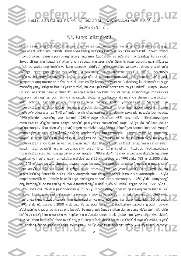 I.BOB.DUNYO BO'YICHA IQTISODIYOT.  GLOBALLASHUV VA MILLIY
SUVERENITET.
                                            1.1.Dunyo iqtisodiyoti
Globallashuv   aniq   ob'ektiv   progressiv   ahamiyatga   ega   bo'lib,   insoniyatning   iqtisodiy   manfaatlariga
mos keladi, lekin ayni paytda jahon siyosatidagi vaziyatga ham salbiy ta'sir ko'rsatadi.    Sovet Ittifoqi
mavjud   ekan,   jahon   siyosatining   asosiy   mazmuni   kapitalizm   va   sotsializm   o'rtasidagi   kurash   edi.
Sovet Ittifoqining tugatilishi bilan jahon siyosatining asosiy o'qi tizim ichidagi qarama-qarshiliklarga
o'tdi,   bu   y erda   eng   keskin   va   keng   qamrovli   ziddiyat   milliy   davlatlar   va   davlat   chegaralarini   yo'q
qilishga   qaratilgan   globallashuvning   tajovuzkorligi   bilan   qarama-qarshilik   bo'ldi.   An'anaviy
diplomatik tamoyillar buzildi va deformatsiya qilindi, xalqaro munosabatlarning mavjud tuzilmalari,
xalqaro huquq normalari tizimi buzildi, transmilliy korporatsiyalar va Bilderberg klubi manfaatlariga
muvofiq  yangi   xalqaro   koalitsiyalar   tuzildi,  bu   esa   Qo'shma   Shtatlarni   rolga   undadi.   Dunyo   "sovuq
urush"   holatidan   "sovuq   tinchlik"   holatiga   o'tish   holatida   edi   va   yangi   sharoitlarga   moslashish
jarayoni  juda  og'riqli   edi.    Birinchi   navbatda,  globallashuv   jarayonida   uchinchi   dunyo   mamlakatlari
yoki,   odatda,   rivojlanayotgan   mamlakatlarning   mavqiyi   keskin   yomonlashdi.     Ma'lumki,   bu
mamlakatlarning   daromadlari   xomashyo   sotishdan   tushadi.     Ularning   jahon   bozorida   jahon
moliyaviy   oligarxlari   va   TMKlari   hukmronlik   qiladigan   narxlari   doimiy   ravishda   pasayib   bormoqda.
1990-yillarda   tovarning   real   bahosi   1980-yillarga   nisbatan   45%   past   edi.     Rivojlanayotgan
mamlakatlar   birgina   xom   ashyo   narxini   pasaytirish   mexanizmi   orqali   yiliga   60   milliard   dollar
yo‘qotmoqda.  Shu bilan birga rivojlangan mamlakatlarda ishlab chiqarilgan sanoat tovarlari, yuqori
texnologiyalar   uchun   tariflarni   oshirish   tendentsiyasi   kuzatilmoqda.     Tayyor   mahsulot   narxining
yuqoriligi tufayli ko'rilgan yo'qotishlar juda katta bo'lib, o'z hayotini to'ldirish uchun rivojlanayotgan
mamlakatlar jahon banklari va rivojlangan mamlakatlarning kredit va kreditlariga murojaat qilishlari
kerak.     Ular   bajonidil   ularni   tovlamachilik   foizlari   bilan   ta'minlaydilar.     Natijada   rivojlanayotgan
mamlakatlar surunkali qarzga aylanib bormoqda.  1980 yilda 41 ta rivojlanayotgan davlatning jahon
banklari va rivojlangan mamlakatlar oldidagi qarzi 55 milliard dollar, 1990 yilda  183 mlrd, 2000 yilda
esa 215 milliard dollar.   Bundan tashqari, ular bu qarzlarni qanday to'lashlari ma'lum emas, chunki
qarz   bo'yicha   foizlarni   ham   to'lashga   qodir   emas.     TMK   va   jahon   banklarining   foydalari   va
kapitallarining   fantastik   o'sishi   bilan   dunyoda   mutlaq   qashshoqlik   ham   o'sib   bormoqda.     To‘yib
ovqatlanmaslik   va   ijtimoiy   kasalliklarga   chalinganlar   soni   ortib   bormoqda.     1960   yilda     dunyodagi
eng   kambag'al   odamlarning   dunyo   daromadidagi   ulushi   2,3%   ni   tashkil   etgan   bo'lsa,   1991   yilda   -
1,4%,  hozir  esa   1%  dan  past.Shunday   qilib,   40  yil   ichida  dunyo  bo'ylab   qashshoq   mamlakatlar  ikki
baravar  kambag'allashdi.   Bundan ham  yomoni, boy va kambag'al  mamlakatlar  nisbati.   1960 yilda
rivojlangan   mamlakatlar   aholisining   daromadlari   kam   ta'minlanganlar   daromadlaridan   30   baravar,
1991   yilda   61   baravar,   2000   yilda   esa   78   barobar   oshdi.     Globallashuv   jarayoni   global   ijtimoiy
ziddiyatning chuqurlashishiga olib keladi.  Sovuq urush tugashi bilan dunyo yana ikkiga bo'lindi, lekin
bo'linish   chizig'i   kommunizm   va   kapitalizm   o'rtasida   emas,   balki   global   moliyaviy   oligarxiya   tizimi,
TNK va jahon kapitalini ifodalovchi eng yirik kapitalistik davlatlar va uchinchi dunyo o'rtasida, u yoki
bu   shaklda   jahon   proletariatiga   aylangan.     Milliy   davlatlar   nafaqat   milliy   xususiyatlarni   himoya
2 