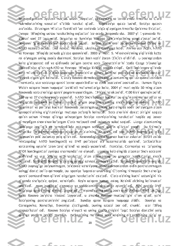 kelmaydiganlarni   ayblash   mavjud.   urush   jinoyatlari,   ekstremizm   va   terrorizmda   Amerika   va   G'arb
hukmdorlarining   vassallari   sifatida   harakat   qiladi.     Yugoslaviya   qulab   tushdi,   Serbiya   qulash
arafasida.  Birlashgan Millatlar Tashkiloti faol ravishda ta'qib qilayotgan Amerika Qo'shma Shtatlari,
Evropa  Ittifoqining  ushbu  harakatining  oqibatlari  tez orada   Bolqonda  ska.    2007-yil  1-yanvarda  YeI
aʼzolari   soni   27   taga   yetdi.   Bolgariya   va   Ruminiya   Yevropa   hamjamiyatining   yangi   aʼzolari   boʻldi.
Bolqonni   “g‘arbiylashtirish”   operatsiyasi   tugadi.     Bolqon   yarim   oroli   butunlay   Yevropa   Ittifoqi   va
NATO nazorati ostida.   Endi navbat Moldova, Ukraina va Gruziyaga keldi.   Ammo ular AQSh, NATO
va Yevropa Ittifoqida behuda g'alaba qozonishdi.  2003 yil mart  S. Miloshevichning yiqilishida katta
rol   o‘ynagan   uning   asosiy   dushmani,   Serbiya   Bosh   vaziri   Zoran   Djinjich   o‘ldirildi.     U   boshqalardan
ko'ra   g'arbparast   edi   va   qidiruvda   bo'lgan   barcha   serb   "jinoyatchilar"ni   tezda   Gaaga   tribunaliga
ekstraditsiya   qilish   va   NATO   va   Yevropa   Ittifoqiga   kirishni   yoqlab   chiqdi.     Qotillikni   tergov   qilishda
serb   millatchilari,   3.   Djinjich   uyushgan   jinoyatchilar   guruhi,   kriminal   politsiya   va   xavfsizlik   idoralari
ishtirok etganligini ko'rsatdi.  G'arbiy Kosovo demokratiyasidagi albanlarning qo'llab-quvvatlashidan
ilhomlanib, ular serblarga qarshi terror uyushtirdilar va etnik tozalashni boshladilar.   Human Rights
Watch   xalqaro   inson  huquqlari   tashkiloti   ma'lumotlariga   ko'ra,   2004   yil   mart   oyida   50   ming   alban
Kosovoda serb aholisiga qarshi pogrom uyushtirgan.  19 kishi halok bo'ldi, 4100 kishi qochqin bo'ldi,
550 uy va 27 cherkov yoqib yuborildi.   NATO tinchlikparvar kuchlari bu qirg'inlarni ma'qulladilar va
haqiqatda   qo'pollik   va   jazosiz   harakat   qilgan   pogromchilarning   sheriklariga   aylandilar.     NATO
qo'shinlari  va   politsiya   kuchlari  Kosovoda   joylashgan.Ularning  ko‘z  o‘ngida   sodir   bo‘layotgan   alban
qaroqchilarining   o‘g‘irlanishiga   mutlaqo   befarqlik   ko‘rsatdi.     Serb   aholisini   davlat   birligini   saqlab
qolish   uchun   himoya   qilishga   urinayotgan   Serbiya   rasmiylarining   harakatlari   haqida   aql   bovar
qilmaydigan  shov-shuv ko'targan  G'arb matbuoti endi  butunlay  sukut saqladi.   Ularga  albanlarning
Rossiyaga   bog'liqlik   va   hamdardlikda   ayblangan   serblarni   qirg'in   qilishlari   yoqdi.     Bu   Shimoliy
Atlantika   ittifoqining   serblarga   nisbatan   rejalarining   bir   qismi   edi   yoki   NATO   buyrug'iga   to'liq
bo'ysunish   yoki   butunlay   yo'q   qilish   edi.     Kosovodagi   tinchlikparvar   kuchlar   askarlari   (KFOR   aslida
mintaqadagi   NATO   kontingenti)   va   BMT   politsiyasi   o'z   kazarmalarida   qolishdi,   tartibsizliklar
serblarning   uylarini   talon-taroj   qilishdi   va   yoqib   yuborishdi.     Frantsiya,   Germaniya   va   Italiyaning
KFOR kontingentlari ayniqsa sharmandali rol o'ynadi.   Ularning ko'z o'ngida albanlar tinch serblarni
o'ldirishdi   va   ular   jimgina   xatti-harakatlari   bilan   albanlarning   bu   gangster   harakatlariga   sherik
bo'lishdi.  Serbiyada Bolqon fojiasining so'nggi sahnasi namoyish etildi.  Serbiya Bolqon yarim orolida
NATO  buyrug'iga   bo'ysunmagan,   to'xtovsiz   vahshiyona  bombardimonlardan   oldin  parchalanmagan
so'nggi  davlat bo'lib qolmoqda, bu Ispaniya fuqarolar urushidagi Gitlerning himoyasiz tinch aholiga
qarshi   bombardimon   qilishni   o'rgatgan   harakatlarini   eslatadi.     G'arb   o'zining   kuchli   ustunligini   his
qilganda   shafqatsiz,   qo'pol,   vahshiydir.     Keyin   xalqaro   huquq,   axloq,   Xelsinki   aktining   kelishuvlari
unutiladi.     Inson   huquqlari   ahmoqlar   va   soddalarning   ideallariga   aylantiriladi.     Ayni   paytda   BMT
Serbiyaga  qarshi yangi  xiyonat tayyorladi.    Finlyandiyaning  sobiq bosh vaziri Axtissari BMT taklifiga
ko‘ra   Kosovo   bo‘yicha   hisobot   tayyorladi,   u   amalda   Kosovo   mustaqilligini   e’lon   qiladi,   ya’ni
Serbiyaning   parchalanishini   anglatadi.     Bunday   qaror   xalqaro   huquqqa   ziddir.     Bosniya   va
Gersegovina,   Xorvatiya,   Sloveniya   ajratilganda,   buning   sababi   bor   edi,   chunki.     ular   ittifoq
respublikalari   edi.     Kosovo   Serbiya   viloyati   va   uning   ajralib   chiqishi   faqat   Serbiya   davlatini   yo'q
qilishga   yordam   berishi   mumkin.     Axtissarining   ma’ruzasi   serb   xalqining   o‘z   vatanining   birligi   va
20 