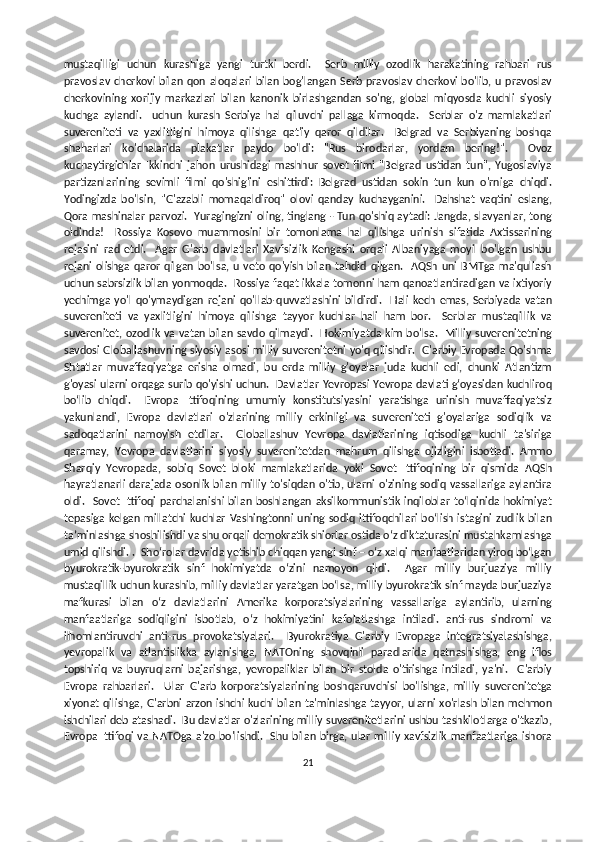 mustaqilligi   uchun   kurashiga   yangi   turtki   berdi.     Serb   milliy   ozodlik   harakatining   rahbari   rus
pravoslav cherkovi bilan qon aloqalari bilan bog'langan  Serb pravoslav cherkovi bo'lib, u pravoslav
cherkovining   xorijiy   markazlari   bilan   kanonik   birlashgandan   so'ng,   global   miqyosda   kuchli   siyosiy
kuchga   aylandi.     uchun   kurash   Serbiya   hal   qiluvchi   pallaga   kirmoqda.     Serblar   o'z   mamlakatlari
suvereniteti   va   yaxlitligini   himoya   qilishga   qat'iy   qaror   qildilar.     Belgrad   va   Serbiyaning   boshqa
shaharlari   ko'chalarida   plakatlar   paydo   bo'ldi:   "Rus   birodarlar,   yordam   bering!".     Ovoz
kuchaytirgichlar   Ikkinchi   jahon   urushidagi   mashhur   sovet   filmi   "Belgrad   ustidan   tun",   Yugoslaviya
partizanlarining   sevimli   filmi   qo'shig'ini   eshittirdi:   Belgrad   ustidan   sokin   tun   kun   o'rniga   chiqdi.
Yodingizda   bo'lsin,   "G'azabli   momaqaldiroq"   olovi   qanday   kuchayganini.     Dahshat   vaqtini   eslang,
Qora mashinalar parvozi.   Yuragingizni oling, tinglang - Tun qo'shiq aytadi: Jangda, slavyanlar, tong
oldinda!     Rossiya   Kosovo   muammosini   bir   tomonlama   hal   qilishga   urinish   sifatida   Axtissarining
rejasini   rad   etdi.     Agar   G'arb   davlatlari   Xavfsizlik   Kengashi   orqali   Albaniyaga   moyil   bo'lgan   ushbu
rejani   olishga   qaror   qilgan   bo'lsa,  u  veto  qo'yish  bilan  tahdid  qilgan.    AQSh  uni   BMTga   ma'qullash
uchun sabrsizlik bilan yonmoqda.  Rossiya faqat ikkala tomonni ham qanoatlantiradigan va ixtiyoriy
yechimga   yo'l   qo'ymaydigan   rejani   qo'llab-quvvatlashini   bildirdi.     Hali   kech   emas,   Serbiyada   vatan
suvereniteti   va   yaxlitligini   himoya   qilishga   tayyor   kuchlar   hali   ham   bor.     Serblar   mustaqillik   va
suverenitet, ozodlik va vatan bilan savdo qilmaydi.   Hokimiyatda kim bo'lsa.   Milliy suverenitetning
savdosi Globallashuvning siyosiy asosi milliy suverenitetni yo'q qilishdir.  G'arbiy Evropada Qo'shma
Shtatlar   muvaffaqiyatga   erisha   olmadi,   bu   erda   milliy   g'oyalar   juda   kuchli   edi,   chunki   Atlantizm
g'oyasi ularni orqaga surib qo'yishi uchun.  Davlatlar Yevropasi Yevropa davlati g‘oyasidan kuchliroq
bo‘lib   chiqdi.     Evropa   Ittifoqining   umumiy   konstitutsiyasini   yaratishga   urinish   muvaffaqiyatsiz
yakunlandi,   Evropa   davlatlari   o'zlarining   milliy   erkinligi   va   suvereniteti   g'oyalariga   sodiqlik   va
sadoqatlarini   namoyish   etdilar.     Globallashuv   Yevropa   davlatlarining   iqtisodiga   kuchli   ta'siriga
qaramay,   Yevropa   davlatlarini   siyosiy   suverenitetdan   mahrum   qilishga   ojizligini   isbotladi.   Ammo
Sharqiy   Yevropada,   sobiq   Sovet   bloki   mamlakatlarida   yoki   Sovet   Ittifoqining   bir   qismida   AQSh
hayratlanarli darajada osonlik bilan milliy to'siqdan o'tib, ularni o'zining sodiq vassallariga aylantira
oldi.   Sovet Ittifoqi parchalanishi bilan boshlangan  aksilkommunistik inqiloblar toʻlqinida hokimiyat
tepasiga  kelgan  millatchi  kuchlar  Vashingtonni  uning  sodiq ittifoqchilari  boʻlish  istagini  zudlik  bilan
taʼminlashga shoshilishdi va shu orqali demokratik shiorlar ostida oʻz diktaturasini mustahkamlashga
umid qilishdi. .  Sho‘rolar davrida yetishib chiqqan yangi sinf – o‘z xalqi manfaatlaridan yiroq bo‘lgan
byurokratik-byurokratik   sinf   hokimiyatda   o‘zini   namoyon   qildi.     Agar   milliy   burjuaziya   milliy
mustaqillik uchun kurashib, milliy davlatlar yaratgan bo‘lsa, milliy byurokratik sinf mayda burjuaziya
mafkurasi   bilan   o‘z   davlatlarini   Amerika   korporatsiyalarining   vassallariga   aylantirib,   ularning
manfaatlariga   sodiqligini   isbotlab,   o‘z   hokimiyatini   kafolatlashga   intiladi.   anti-rus   sindromi   va
ilhomlantiruvchi   anti-rus   provokatsiyalari.     Byurokratiya   G'arbiy   Evropaga   integratsiyalashishga,
yevropalik   va   atlantislikka   aylanishga,   NATOning   shovqinli   paradlarida   qatnashishga,   eng   iflos
topshiriq   va   buyruqlarni   bajarishga,   yevropaliklar   bilan   bir   stolda   o'tirishga   intiladi,   ya'ni.     G'arbiy
Evropa   rahbarlari.     Ular   G'arb   korporatsiyalarining   boshqaruvchisi   bo'lishga,   milliy   suverenitetga
xiyonat qilishga, G'arbni arzon ishchi kuchi bilan ta'minlashga tayyor, ularni xo'rlash bilan mehmon
ishchilari deb atashadi.  Bu davlatlar o'zlarining milliy suverenitetlarini ushbu tashkilotlarga o'tkazib,
Evropa Ittifoqi va NATOga a'zo bo'lishdi.   Shu bilan birga, ular milliy xavfsizlik manfaatlariga  ishora
21 