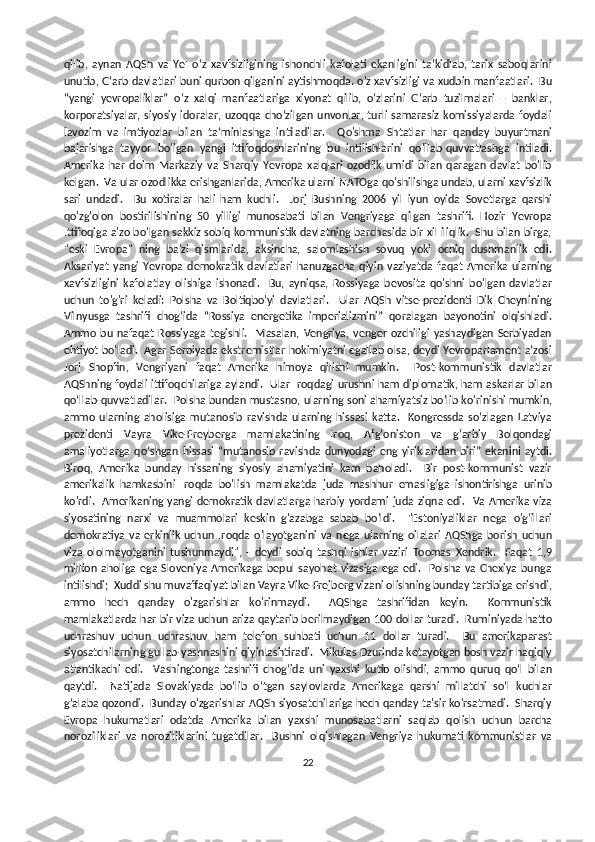 qilib,   aynan   AQSh   va   YeI   o‘z   xavfsizligining   ishonchli   kafolati   ekanligini   ta’kidlab,   tarix   saboqlarini
unutib, G‘arb davlatlari buni qurbon qilganini aytishmoqda. o'z xavfsizligi va xudbin manfaatlari.  Bu
“yangi   yevropaliklar”   o‘z   xalqi   manfaatlariga   xiyonat   qilib,   o‘zlarini   G‘arb   tuzilmalari   –   banklar,
korporatsiyalar,  siyosiy idoralar, uzoqqa  cho‘zilgan  unvonlar, turli   samarasiz  komissiyalarda   foydali
lavozim   va   imtiyozlar   bilan   ta’minlashga   intiladilar.     Qo'shma   Shtatlar   har   qanday   buyurtmani
bajarishga   tayyor   bo'lgan   yangi   ittifoqdoshlarining   bu   intilishlarini   qo'llab-quvvatlashga   intiladi.
Amerika   har   doim   Markaziy   va   Sharqiy   Yevropa   xalqlari   ozodlik   umidi   bilan   qaragan   davlat   bo'lib
kelgan.  Va ular ozodlikka erishganlarida, Amerika ularni NATOga qo'shilishga undab, ularni xavfsizlik
sari   undadi.     Bu   xotiralar   hali   ham   kuchli.     Jorj   Bushning   2006   yil   iyun   oyida   Sovetlarga   qarshi
qo'zg'olon   bostirilishining   50   yilligi   munosabati   bilan   Vengriyaga   qilgan   tashrifi.   Hozir   Yevropa
Ittifoqiga a'zo bo'lgan sakkiz sobiq kommunistik davlatning barchasida bir xil iliqlik.  Shu bilan birga,
"eski   Evropa"   ning   ba'zi   qismlarida,   aksincha,   salomlashish   sovuq   yoki   ochiq   dushmanlik   edi.
Aksariyat   yangi   Yevropa   demokratik   davlatlari   hanuzgacha   qiyin   vaziyatda   faqat   Amerika   ularning
xavfsizligini   kafolatlay   olishiga   ishonadi.     Bu,   ayniqsa,   Rossiyaga   bevosita   qo'shni   bo'lgan   davlatlar
uchun   to'g'ri   keladi:   Polsha   va   Boltiqbo'yi   davlatlari.     Ular   AQSh   vitse-prezidenti   Dik   Cheynining
Vilnyusga   tashrifi   chog‘ida   “Rossiya   energetika   imperializmini”   qoralagan   bayonotini   olqishladi.
Ammo  bu  nafaqat   Rossiyaga   tegishli.   Masalan,   Vengriya,   venger  ozchiligi   yashaydigan   Serbiyadan
ehtiyot bo'ladi.  Agar Serbiyada ekstremistlar hokimiyatni egallab olsa, deydi Yevroparlament a’zosi
Jorj   Shopfin,   Vengriyani   faqat   Amerika   himoya   qilishi   mumkin.     Post-kommunistik   davlatlar
AQShning foydali ittifoqchilariga aylandi.   Ular Iroqdagi urushni ham diplomatik, ham askarlar bilan
qo‘llab-quvvatladilar.   Polsha bundan mustasno, ularning soni ahamiyatsiz bo'lib ko'rinishi mumkin,
ammo   ularning   aholisiga   mutanosib   ravishda   ularning   hissasi   katta.     Kongressda   soʻzlagan   Latviya
prezidenti   Vayra   Vike-Freyberga   mamlakatining   Iroq,   Afgʻoniston   va   gʻarbiy   Bolqondagi
amaliyotlarga   qoʻshgan   hissasi   “mutanosib   ravishda   dunyodagi   eng   yiriklaridan   biri”   ekanini   aytdi.
Biroq,   Amerika   bunday   hissaning   siyosiy   ahamiyatini   kam   baholadi.     Bir   post-kommunist   vazir
amerikalik   hamkasbini   Iroqda   bo'lish   mamlakatda   juda   mashhur   emasligiga   ishontirishga   urinib
ko'rdi.   Amerikaning yangi  demokratik davlatlarga  harbiy yordami  juda ziqna edi.   Va Amerika viza
siyosatining   narxi   va   muammolari   keskin   g'azabga   sabab   bo'ldi.     "Estoniyaliklar   nega   o'g'illari
demokratiya   va   erkinlik   uchun   Iroqda   o'layotganini   va   nega   ularning   oilalari   AQShga   borish  uchun
viza   ololmayotganini   tushunmaydi",   -   deydi   sobiq   tashqi   ishlar   vaziri   Toomas   Xendrik.     Faqat   1,9
million  aholiga  ega Sloveniya Amerikaga  bepul sayohat  vizasiga  ega  edi.   Polsha  va Chexiya  bunga
intilishdi;  Xuddi shu muvaffaqiyat bilan Vayra Vike-Frejberg vizani olishning bunday tartibiga erishdi,
ammo   hech   qanday   o'zgarishlar   ko'rinmaydi.     AQShga   tashrifidan   keyin.     Kommunistik
mamlakatlarda har bir viza uchun ariza qaytarib berilmaydigan 100 dollar turadi.  Ruminiyada hatto
uchrashuv   uchun   uchrashuv   ham   telefon   suhbati   uchun   11   dollar   turadi.     Bu   amerikaparast
siyosatchilarning gullab-yashnashini qiyinlashtiradi.  Mikulas Dzurinda ketayotgan bosh vazir haqiqiy
atlantikachi   edi.     Vashingtonga   tashrifi   chog‘ida   uni   yaxshi   kutib   olishdi,   ammo   quruq   qo‘l   bilan
qaytdi.     Natijada   Slovakiyada   bo‘lib   o‘tgan   saylovlarda   Amerikaga   qarshi   millatchi   so‘l   kuchlar
g‘alaba qozondi.  Bunday o'zgarishlar AQSh siyosatchilariga hech qanday ta'sir ko'rsatmadi.  Sharqiy
Evropa   hukumatlari   odatda   Amerika   bilan   yaxshi   munosabatlarni   saqlab   qolish   uchun   barcha
noroziliklari   va   noroziliklarini   tugatdilar.     Bushni   olqishlagan   Vengriya   hukumati   kommunistlar   va
22 