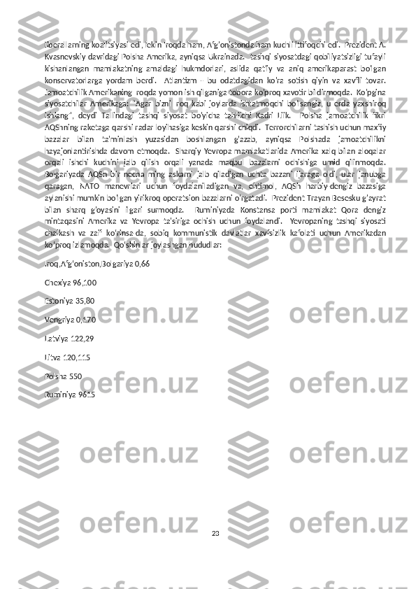 liberallarning koalitsiyasi edi, lekin Iroqda ham, Afg'onistonda ham kuchli ittifoqchi edi.  Prezident A.
Kvasnevskiy davridagi  Polsha Amerika, ayniqsa Ukrainada.    tashqi siyosatdagi  qobiliyatsizligi tufayli
kishanlangan   mamlakatning   amaldagi   hukmdorlari,   aslida   qat'iy   va   aniq   amerikaparast   bo'lgan
konservatorlarga   yordam   berdi.     Atlantizm   -   bu   odatdagidan   ko'ra   sotish   qiyin   va   xavfli   tovar.
Jamoatchilik Amerikaning Iroqda yomon ish qilganiga tobora ko'proq xavotir bildirmoqda.  Ko'pgina
siyosatchilar   Amerikaga:   "Agar   bizni   Iroq   kabi   joylarda   ishlatmoqchi   bo'lsangiz,   u   erda   yaxshiroq
ishlang",   deydi   Tallindagi   tashqi   siyosat   bo'yicha   tahlilchi   Kadri   Liik.     Polsha   jamoatchilik   fikri
AQShning raketaga qarshi radar loyihasiga keskin qarshi chiqdi.  Terrorchilarni tashish uchun maxfiy
bazalar   bilan   ta'minlash   yuzasidan   boshlangan   g'azab,   ayniqsa   Polshada   jamoatchilikni
hayajonlantirishda   davom   etmoqda.     Sharqiy   Yevropa   mamlakatlarida   Amerika   xalq   bilan   aloqalar
orqali   ishchi   kuchini   jalb   qilish   orqali   yanada   maqbul   bazalarni   ochishiga   umid   qilinmoqda.
Bolgariyada   AQSh   bir   necha   ming   askarni   jalb   qiladigan   uchta   bazani   ijaraga   oldi,   ular   janubga
qaragan,   NATO   manevrlari   uchun   foydalaniladigan   va,   ehtimol,   AQSh   harbiy-dengiz   bazasiga
aylanishi mumkin bo'lgan yirikroq operatsion bazalarni o'rgatadi.   Prezident Trayan Besesku g'ayrat
bilan   sharq   g'oyasini   ilgari   surmoqda.     Ruminiyada   Konstansa   porti   mamlakat   Qora   dengiz
mintaqasini   Amerika   va   Yevropa   ta'siriga   ochish   uchun   foydalandi.     Yevropaning   tashqi   siyosati
chalkash   va   zaif   ko‘rinsa-da,   sobiq   kommunistik   davlatlar   xavfsizlik   kafolati   uchun   Amerikadan
ko‘proq izlamoqda.  Qoʻshinlar joylashgan hududlar: 
Iroq,Afgʻoniston,Bolgariya 0,66                                      
Chexiya 96,100                                                          
Estoniya 35,80 
Vengriya 0,170
Latviya 122,29 
Litva 120,115 
Polsha 550    
Ruminiya 9615 
23 