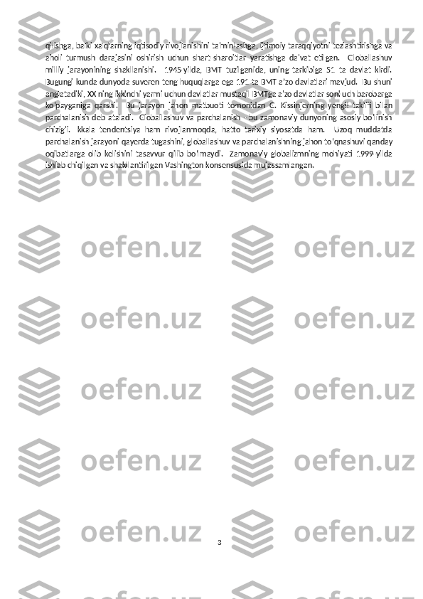 qilishga, balki xalqlarning iqtisodiy rivojlanishini ta'minlashga, ijtimoiy taraqqiyotni tezlashtirishga va
aholi   turmush   darajasini   oshirish   uchun   shart-sharoitlar   yaratishga   da'vat   etilgan.     Globallashuv
milliy   jarayonining   shakllanishi.     1945-yilda,   BMT   tuzilganida,   uning   tarkibiga   51   ta   davlat   kirdi.
Bugungi kunda dunyoda suveren teng huquqlarga ega 191 ta BMT aʼzo davlatlari mavjud.  Bu shuni
anglatadiki, XX ning ikkinchi yarmi uchun davlatlar mustaqil BMTga a'zo davlatlar soni uch barobarga
ko'payganiga   qarshi.     Bu   jarayon   jahon   matbuoti   tomonidan   G.   Kissinjerning   yengil   taklifi   bilan
parchalanish deb ataladi.    Globallashuv va parchalanish - bu zamonaviy  dunyoning asosiy bo'linish
chizig'i.   Ikkala   tendentsiya   ham   rivojlanmoqda,   hatto   tarixiy   siyosatda   ham.     Uzoq   muddatda
parchalanish jarayoni qayerda tugashini, globallashuv va parchalanishning jahon to‘qnashuvi qanday
oqibatlarga   olib   kelishini   tasavvur   qilib   bo‘lmaydi.     Zamonaviy   globalizmning   mohiyati   1999-yilda
ishlab chiqilgan va shakllantirilgan Vashington konsensusida mujassamlangan.  
3 