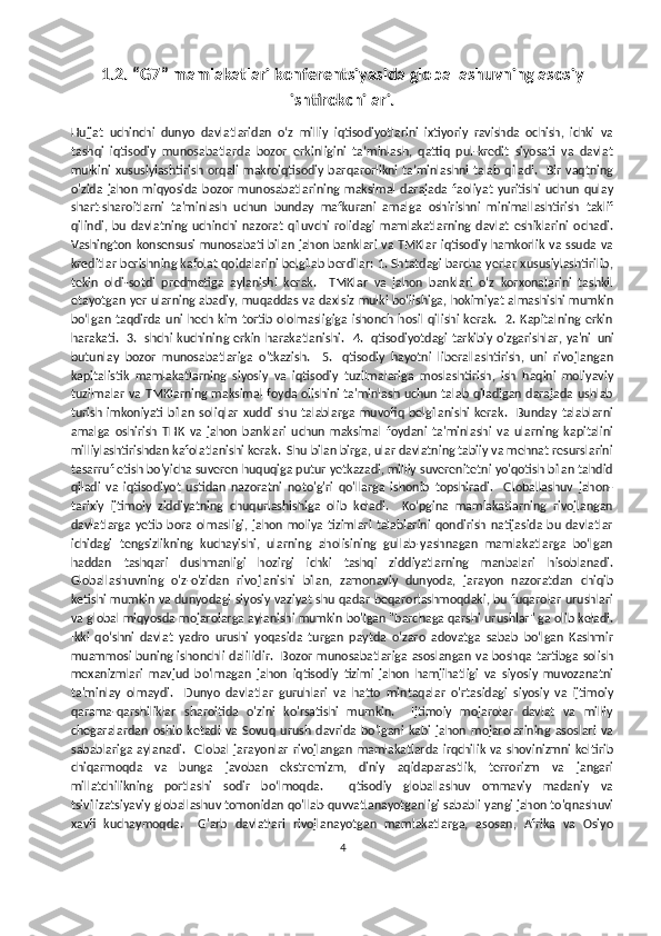 1.2. “G7” mamlakatlari konferentsiyasida globallashuvning asosiy
ishtirokchilari.
Hujjat   uchinchi   dunyo   davlatlaridan   o‘z   milliy   iqtisodiyotlarini   ixtiyoriy   ravishda   ochish,   ichki   va
tashqi   iqtisodiy   munosabatlarda   bozor   erkinligini   ta’minlash,   qattiq   pul-kredit   siyosati   va   davlat
mulkini   xususiylashtirish  orqali   makroiqtisodiy  barqarorlikni  ta’minlashni   talab  qiladi.     Bir  vaqtning
o'zida   jahon   miqyosida   bozor   munosabatlarining   maksimal   darajada   faoliyat   yuritishi   uchun   qulay
shart-sharoitlarni   ta'minlash   uchun   bunday   mafkurani   amalga   oshirishni   minimallashtirish   taklif
qilindi,   bu   davlatning   uchinchi   nazorat   qiluvchi   rolidagi   mamlakatlarning   davlat   eshiklarini   ochadi.
Vashington konsensusi  munosabati  bilan jahon  banklari va TMKlar  iqtisodiy hamkorlik va ssuda  va
kreditlar berishning kafolat qoidalarini belgilab berdilar: 1. Shtatdagi barcha yerlar xususiylashtirilib,
tekin   oldi-sotdi   predmetiga   aylanishi   kerak.     TMKlar   va   jahon   banklari   o‘z   korxonalarini   tashkil
etayotgan yer ularning abadiy, muqaddas va daxlsiz mulki bo‘lishiga, hokimiyat almashishi mumkin
bo‘lgan   taqdirda   uni   hech  kim  tortib   ololmasligiga   ishonch  hosil   qilishi   kerak.     2.  Kapitalning  erkin
harakati.   3. Ishchi kuchining erkin  harakatlanishi.   4. Iqtisodiyotdagi  tarkibiy o'zgarishlar, ya'ni   uni
butunlay   bozor   munosabatlariga   o'tkazish.     5.   Iqtisodiy   hayotni   liberallashtirish,   uni   rivojlangan
kapitalistik   mamlakatlarning   siyosiy   va   iqtisodiy   tuzilmalariga   moslashtirish,   ish   haqini   moliyaviy
tuzilmalar va TMKlarning maksimal foyda olishini ta'minlash uchun talab qiladigan darajada ushlab
turish   imkoniyati   bilan   soliqlar   xuddi   shu   talablarga   muvofiq   belgilanishi   kerak.     Bunday   talablarni
amalga   oshirish   THK   va   jahon   banklari   uchun   maksimal   foydani   ta'minlashi   va   ularning   kapitalini
milliylashtirishdan kafolatlanishi kerak.  Shu bilan birga, ular davlatning tabiiy va mehnat resurslarini
tasarruf etish bo'yicha suveren huquqiga putur yetkazadi, milliy suverenitetni yo'qotish bilan tahdid
qiladi   va   iqtisodiyot   ustidan   nazoratni   noto'g'ri   qo'llarga   ishonib   topshiradi.     Globallashuv   jahon-
tarixiy   ijtimoiy   ziddiyatning   chuqurlashishiga   olib   keladi.     Ko‘pgina   mamlakatlarning   rivojlangan
davlatlarga   yetib   bora   olmasligi,   jahon   moliya   tizimlari   talablarini   qondirish   natijasida   bu   davlatlar
ichidagi   tengsizlikning   kuchayishi,   ularning   aholisining   gullab-yashnagan   mamlakatlarga   bo‘lgan
haddan   tashqari   dushmanligi   hozirgi   ichki   tashqi   ziddiyatlarning   manbalari   hisoblanadi.
Globallashuvning   o'z-o'zidan   rivojlanishi   bilan,   zamonaviy   dunyoda,   jarayon   nazoratdan   chiqib
ketishi mumkin va dunyodagi siyosiy vaziyat shu qadar beqarorlashmoqdaki, bu fuqarolar urushlari
va global miqyosda mojarolarga aylanishi mumkin bo'lgan "barchaga qarshi urushlar" ga olib keladi.
Ikki   qo‘shni   davlat   yadro   urushi   yoqasida   turgan   paytda   o‘zaro   adovatga   sabab   bo‘lgan   Kashmir
muammosi buning ishonchli dalilidir.   Bozor  munosabatlariga  asoslangan va boshqa tartibga solish
mexanizmlari   mavjud   bo'lmagan   jahon   iqtisodiy   tizimi   jahon   hamjihatligi   va   siyosiy   muvozanatni
ta'minlay   olmaydi.     Dunyo   davlatlar   guruhlari   va   hatto   mintaqalar   o'rtasidagi   siyosiy   va   ijtimoiy
qarama-qarshiliklar   sharoitida   o'zini   ko'rsatishi   mumkin.     Ijtimoiy   mojarolar   davlat   va   milliy
chegaralardan   oshib   ketadi   va   Sovuq   urush   davrida   bo'lgani   kabi   jahon   mojarolarining   asoslari   va
sabablariga   aylanadi.     Global   jarayonlar  rivojlangan   mamlakatlarda  irqchilik  va   shovinizmni   keltirib
chiqarmoqda   va   bunga   javoban   ekstremizm,   diniy   aqidaparastlik,   terrorizm   va   jangari
millatchilikning   portlashi   sodir   bo‘lmoqda.     Iqtisodiy   globallashuv   ommaviy   madaniy   va
tsivilizatsiyaviy globallashuv tomonidan qo'llab-quvvatlanayotganligi sababli yangi jahon to'qnashuvi
xavfi   kuchaymoqda.     G'arb   davlatlari   rivojlanayotgan   mamlakatlarga,   asosan,   Afrika   va   Osiyo
4 