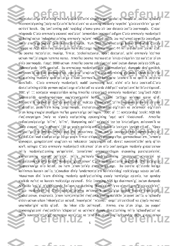 mamlakatlariga o'zlarining ma'naviy qadriyatlarini singdirishga harakat qilmoqdalar, bu esa iqtisodiy
interventsiyaning ijobiy natijalarini kafolatlashi va ularning madaniy hayotini "g'arblashtirish" ga yo'l
ochishi  kerak.    Oq  tanlilarning yuki  haqidagi  afsona  yana   bir  bor   dolzarb  bo'lib bormoqda.    Global
miqyosda G'arb ommaviy axborot vositalari tomonidan boshqariladigan G'arb ommaviy madaniyati
va   ko'ngilochar   industriyalarining   ommaviy   hujumi   mavjud   bo'lib,   bu   ma'lumotlar   yetib   boradigan
joylar   aholisiga   tegishli   ta'sir   ko'rsatishi   kerak.     YUNESKO   ma'lumotlariga   ko'ra,   1998   yilda   G'arbiy
Evropa va AQSHdan rivojlanayotgan mamlakatlarga madaniy import 44 milliard dollarni tashkil etdi.
Bu   bosma   materiallar,   musiqa,   filmlar,   teleko'rsatuvlar,   sport   dasturlari,   ya'ni   ommaviy   iste'mol
uchun mo'ljallangan hamma narsa.   Amerika bosma mahsulotlar ishlab chiqarish tez sur'atlar bilan
o'sib bormoqda.  Faqat 2000 uchun  Amerika bosma adabiyotlari soni butun dunyo bo'ylab 55% ga,
Indoneziyada  104% ga o'sdi.   Bu ommabop madaniyat yoki pop-madaniyat,  dunyoda deyilganidek,
zo'ravonlik,   qotillik,   pornografiya,   ayollarni   tahqirlash,   G'arb   odamining   g'alabasi,   Osiyo   va   Afrika
xalqlarining   madaniy   qadriyatlariga   e'tibor   bermaslik,   va   ko'pincha   talonchilik   va   qotillik   bo'yicha
darslikdir.     G'arb   ommaviy   madaniyati,   xuddi   bumerang   kabi,   o'zini   olib   kela   boshladi.G'arb
davlatlarining o'zida yomon oqibatlarga olib keladi va ularda ziddiyatli vaziyatlarni keltirib chiqaradi.
2001   yil   11   sentyabr   voqealaridan   so'ng   Amerika   rahbariyati   ommaviy   madaniyat   targ'iboti   AQSH
fuqarolarida   qanday   qo'rquv   uyg'otayotganini   ko'rib,   ishlarni   tartibga   solishga   qaror   qildi.
Terrorchilik   harakatlari   tez-tez   sodir   bo'ldi,   maktab   o'quvchilari   ta'lim   muassasalarida   bir-birlarini
o'ldiradilar,   pedofilizm   keng   tarqalmoqda,   shaharlar   odamlarni   o'g'irlash   va   avtomobil   o'g'irlash
bilan   keng   shug'ullanadigan   mafiya   guruhlariga   bo'lingan.     2001-yil   11-sentabrdagi   terakt   AQSHda
rivojlanayotgan   jinoiy   va   siyosiy   vaziyatning   aysbergining   faqat   uchi   hisoblanadi.     Amerika
radiostansiyalariga   "o'lim",   "o'lim",   "dunyoning   oxiri"   so'zlarini   tez-tez   ishlatadigan,   zo'ravonlik   va
jinsiy  aloqani   targ'ib   qiluvchi   150  ga   yaqin  qo'shiqlarni  efirdan   olib   tashlash  tavsiya   etiladi.    “Qora
roʻyxat”ga   The   Beatles,   Pink   Floyd,   Pol   Macartney,   Elton   Jon   va   boshqalar   kabi   dunyo   kumirlari
kiritildi.Gollivud studiyalariga 50 ga yaqin filmlar chiqarish, pornografiya, gomoseksualizm, jismoniy
qiynoqlar,   gangsterlarni   ulugʻlash   va   hokazolar   taqiqlangan   edi.   davlat   suverenitetini   yo‘q   qilish
xavfi,   so‘ngra   G‘arb   ommaviy   madaniyati   reklamasi   bilan   olib   borilayotgan   madaniy   globallashuv
milliy   madaniyatlarning   yo‘qolishini,   terrorizmni   ommalashtirgan   shaxsning   parchalanishini,
shaharlarning   vayron   bo‘lishini,   milliy   ma’naviy   qadriyatlarning   tanazzulga   uchrashini   va
qadrsizlanishini   olib   keladi.   Madaniy   "g'arblashuv"   G'arb   madaniyatlarini   uyg'otadi.     Sivilizatsiyalar
to'qnashuviga   olib   keladi,   bu   ham   jahon-tarixiy   ahamiyatga   ega.     Bu   barcha   qit'alarda   ko'zga
ko'rinmas   kurash   bo'lib,   tajovuzkor   diniy   fundamentalizm   ko'rinishidagi   reaktsiyaga   sabab   bo'ladi.
Musulmon   dini   islom   dinining   madaniy   qadriyatlarining   asosiy   homiysiga   aylanib,   har   qanday
shaklda nafrat va kurash maktabiga  aylanadi.    Shia Eronning AQSHga  dushmanligi, butun dunyoda
Al-Qoida faolligi, Afg‘onistonda Tolibon harakatining tiklanishi milliy va o‘rnatilgan “g‘arblashtirish”,
G‘arb   madaniyati   va   G‘arb   qadriyatlarining   zo‘ravonlik   qarshiligiga   qarshi   kurash   shakllaridir.
Globallashuv,   shubhasiz,   jahon   hamjamiyatini   rivojlantirishning   ob'ektiv   jarayoni   bo'lib,   u   iqtisodiy
o'sish uchun ulkan imkoniyatlar ochadi, insoniyatni "Internet" orqali birlashtiradi va ajoyib mehnat
unumdorligini   va'da   qiladi.     Bu   inkor   etib   bo'lmaydi.     Ammo,   shu   bilan   birga,   bu   yuqori
texnologiyalarni   rivojlantirish   istiqbollari   va   uchinchi   dunyo   davlatlarining   milliy   iqtisodiyotlari   va
milliy   suverenitetlariga   nomaqbul   xarajatlar   va   tahdidlar   bilan   bog'liq.Shunday   ekan,   globallashuv
5 