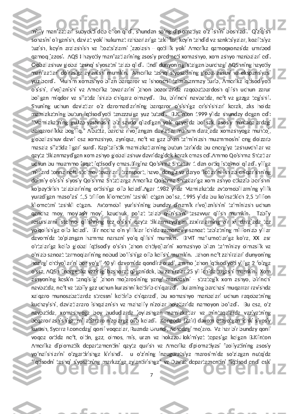 milliy manfaatlari  subyekti deb eʼlon qildi, shundan  soʻng  diplomatiya  oʻz  ishini  boshladi.   Qiziqish
sohasini o'rganish, davlat yoki hukumat rahbarlariga takliflar, keyin tahdid va sanktsiyalar, koalitsiya
tuzish,   keyin   aralashish   va   itoatsizlarni   jazolash   -   qotillik   yoki   Amerika   qamoqxonasida   umrbod
qamoq jazosi.  AQSH hayotiy manfaatlarining asosiy predmeti xomashyo, xom ashyo manbalari edi.
Globallashuv global tashqi siyosatni talab qildi.  Endi dunyoning istalgan burchagi AQShning hayotiy
manfaatlari   doirasiga  aylanishi   mumkin.   Amerika  tashqi  siyosatining  globallashuvi   va  ekspansiyasi
yuz   berdi.     Muhim   xomashyo   bilan   barqaror   va   ishonchli   ta'minlanmay   turib,   Amerika   iqtisodiyoti
o'sishi,   rivojlanishi   va   Amerika   tovarlarini   jahon   bozorlarida   raqobatbardosh   qilish   uchun   zarur
bo'lgan   miqdor   va   sifatda   ishlab   chiqara   olmaydi.     Bu,   birinchi   navbatda,   neft   va   gazga   tegishli.
Shuning   uchun   davlatlar   o'z   daromadlarining   barqaror   o'sishiga   erishishlari   kerak,   aks   holda
mamlakatning   butun   iqtisodiyoti   tanazzulga   yuz   tutadi.     B.Klinton   1999-yilda   shunday   degan   edi:
“Mamlakatning   gullab-yashnashi   biz   savdo   qiladigan   yoki   qayerda   boʻlsak,   asosiy   mintaqalardagi
barqarorlikka  bogʻliq.”  Albatta,  barcha  rivojlangan  davlatlar  ma’lum  darajada  xomashyoga  muhtoj,
globallashuv   davri   esa   xomashyo,   ayniqsa,   neft   va   gaz   bilan   ta’minlash   muammosini   eng   dolzarb
masala sifatida ilgari surdi. Kapitalistik mamlakatlarning butun tarixida bu energiya tashuvchilar va
qayta tiklanmaydigan xom ashyo globallashuv davridagidek kerak emas edi.Ammo Qo'shma Shtatlar
uchun bu muammo faqat iqtisodiy emas.Birgina Qo'shma Shtatlar 1 dan ortiq iste'mol qiladi. yiliga
milliard tonna neft.Iste'mol tovarlari, transport, havo, dengiz va daryo flotlarini ishlab chiqarishning
doimiy o'sishi siyosiy Qo'shma Shtatlarga Amerika Qo'shma Shtatlariga xom ashyo etkazib berishni
ko'paytirish   talablarining   ortishiga   olib   keladi.Agar   1982   yilda   Mamlakatda   avtomobillarning   yillik
yuradigan  masofasi  1,5  trillion kilometrni tashkil  etgan  bo'lsa,  1995 yilda bu ko'rsatkich 2,5 trillion
kilometrni   tashkil   etgan.     Avtomobil   yurishining   bunday   dinamik   rivojlanishini   ta'minlash   uchun
qancha   moy,   moylash   moyi,   kauchuk,   po'lat   talab   qilinishini   tasavvur   qilish   mumkin.     Tabiiy
resurslarni   iste'mol   qilishning   tez   o'sishi   qayta   tiklanmaydigan   zaxiralarning   bir   xil   darajada   tez
yo'qolishiga   olib  keladi.     Bir   necha   o'n   yilliklar   ichida   zamonaviy   sanoat   tabiatning   millionlab   yillar
davomida   to'plangan   hamma   narsani   yo'q   qilishi   mumkin.     BMT   ma’lumotlariga   ko‘ra,   XXI   asr
o‘rtalariga   kelib   global   iqtisodiy   o‘sish   jahon   ehtiyojlarini   xomashyo   bilan   ta’minlay   olmaslik   va
o‘nlab sanoat tarmoqlarining nobud bo‘lishiga olib kelishi mumkin.  Jahon neft zahiralari dunyoning
hozirgi ehtiyojlarini bor-yo‘g‘i 40 yil davomida qondira oladi, ammo jahon iqtisodiyoti yiliga 2 foizga
o‘ssa, AQSh Energetika vazirligi bashorat qilganidek, bu zahiralar 25 yil ichida tugashi mumkin.  Xom
ashyoning   keskin   tanqisligi   jahon   mojarosining   yangi   manbasini   -   strategik   xom   ashyo,   birinchi
navbatda, neft va tabiiy gaz uchun kurashni keltirib chiqaradi.  Bularning barchasi muqarrar ravishda
xalqaro   munosabatlarda   stressni   keltirib   chiqaradi,   bu   xomashyo   manbalari   uchun   raqobatning
kuchayishi,   davlatlararo   ishqalanish   va   mahalliy   nizolar   holatlarida   namoyon   bo'ladi.     Bu   esa,   o‘z
navbatida,   xomashyoga   boy   hududlarda   joylashgan   mamlakatlar   va   mintaqalarda   vaziyatning
beqarorlashishiga,  millatlararo  nizolarga  olib keladi.    Kongoda  (Zair)  davom  etayotgan  ichki  siyosiy
kurash, Syerra-Leonedagi qonli voqealar, Ruanda-Urundi, Achedagi mojaro.  Va har bir bunday qonli
voqea   ortida   neft,   oltin,   gaz,   olmos,   mis,   uran   va   hokazo.Hokimiyat   tepasiga   kelgan   B.Klinton
Amerika   diplomatik   departamentini   qayta   qurish   va   Amerika   diplomatiyasi   faoliyatining   asosiy
yoʻnalishlarini   oʻzgartirishga   kirishdi.     u   oʻzining   inauguratsiya   marosimida   soʻzlagan   nutqida
“iqtisodni   tashqi   siyosatning   markaziga   aylantirishga”   va   Davlat   departamentini   “iqtisod   endi   eski
7 