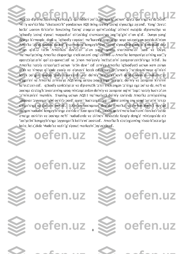 maktab diplomatiyasining kambagʻal qarindoshi boʻlib qolmasligi uchun” qayta qurishga vaʼda berdi.
Milliy xavfsizlikka “ekotsentrik” yondashuv AQSHning rasmiy tashqi siyosatiga aylandi.  Yangi Davlat
kotibi   Uorren   Kristofer   Senatning   Tashqi   aloqalar   qo'mitasidagi   birinchi   nutqida   diplomatiya   va
iqtisodiy   tashqi   siyosat   maqsadlari   o'rtasidagi   chambarchas   bog'liqligini   e'lon   qildi.     Dunyo   yangi
davrga   kirmoqda,   dedi   u,   iqtisodiy   raqobat   mafkuraviy   raqobatga   soya   solayotgan   paytda.Klinton
Amerika tashqi savdosi va xorijiy sarmoyani kengaytirishni tashqi siyosatining eng oliy maqsadi deb
e’lon   qildi.U   Lotin   Amerikasi   davlatlari   bilan   yangi   savdo   shartnomalari   tuzdi   va   Osiyo,
ma'muriyatning  Amerika  eksportiga  cheklovlarni   engillashtirdi.U  Amerika  kompaniyalarining xorijiy
operatsiyalarini   qo'llab-quvvatladi   va   jahon   moliyaviy   institutlarini   barqarorlashtirishga   intildi.   Bu
Amerika   harbiy   rahbariyati   uchun   "oltin   davr"   edi   armiya   Amerika   iqtisodiyoti   uchun   xom   ashyo
olish   va   himoya   qilishda   asosiy   rol   o'ynashi   kerak   edi.Resurslar   jismoniy   jihatdan   himoya   qilinishi
kerak   bo'lgan   haqiqiy   tabiiy   resurslardir.Ular   doimiy   to'ntarish   xavfi   ostida,   isyonlar,   hukumatlar
o'zgarishi   va   Amerika   armissiya   AQShning   ushbu   boyliklarga   to'siqsiz,   doimiy   va   barqaror   kirishini
kafolatlash edi.   Iqtisodiy sanktsiyalar va diplomatik ta'sir cheklangan ta'sirga ega bo'lsa-da, neft va
boshqa strategik tovarlarning uzoq mintaqalardan doimiy va barqaror oqimi faqat harbiy kuch bilan
ta'minlanishi   mumkin.     Shuning   uchun   AQSH   ma'muriyati   doimiy   ravishda   Amerika   armiyasining
jangovar tayyorgarligini oshirib bordi, qurolli kuchlarga, "aqlli" qurollarning eng yangi turlarini ishlab
chiqarishga   xarajatlarni   oshirdi.     B.Klinton   boshqaruvi   davrida   Amerika   harbiy   kontingenti   mavjud
bo'lgan hududni kengaytirishga alohida e'tibor qaratildi.  Ushbu qo'shimcha kuchlarni Fors ko'rfazida
amalga   oshirish   va   boshqa   neftli   hududlarda   va   birinchi   navbatda   Kaspiy   dengizi   mintaqasida   o'z
faoliyatini kengaytirishga tayyorgarlik ko'rishni boshladi.  Amerikalik strateglarning hisob-kitoblariga
ko'ra, kelajakda Mudofaa vazirligi siyosat markazini joylashtiradi.
8 