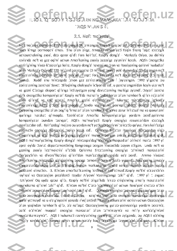 II.BOB. IQTISODIY RESURSLARNING MAMLAKATLAR HUDUDIDA
TAQSIMLANISHI.
2.1.   Neft mojarosi
Neft mojarosi dunyo neft zahiralarining 63% jamlangan Yaqin Sharq bo'ladi.  Qo'shma Shtatlar ularni
hech   kimga   bermoqchi   emas.     Shu   bilan   birga,   Amerika   rahbariyati   Yaqin   Sharq   faqat   strategik
uchburchakning   asosi,   deb   qaror   qildi:   Fors   ko'rfazi,   Kaspiy   dengizi   -   Markaziy   Osiyo,   bu   doimiy
ravishda   neft   va   gaz   oqimi   uchun   Amerikaning   asosiy   bazasiga   aylanishi   kerak.     AQSh   Energetika
vazirligining hisob-kitoblariga ko'ra, Kaspiy dengizi havzasi va Eron va Rossiyaning qo'shni hududlari
bilan Markaziy Osiyoda 270 milliard barrelgacha (3 milliard tonna) yoki dunyodagi tasdiqlangan neft
zaxiralarining   beshdan   bir   qismi   mavjud.     Faqat   Fors   ko'rfazida   neft   zaxiralari   ko'proq   (7,5   mlrd.
tonna).     Xuddi   shu   mintaqada   jahon   gaz   zahiralarining   15%   i   joylashgan.   1992   yilgacha   bu
zaxiralarning barchasi Sovet Ittifoqining eksklyuziv ixtiyorida edi, u parchalanganidan keyin ular neft
va   gazni   G'arbga   eksport   qilishga   intilayotgan   yangi   davlatlarning   mulkiga   aylandi.   Deyarli   barcha
yirik   energetika   kompaniyalari   Kaspiy   neftida   mahalliy   tadbirkorlar   bilan   hamkorlik   qilish   rejalarini
e'lon   qilishdi   va   shu   sababli   Amerika   gazini   o'zlashtirish.     Hukumat   mintaqaning   iqtisodiy
rivojlanishiga   katta   e'tibor   qaratmoqda.     Savdo   vazirligi   va   boshqa   federal   idoralar   Markaziy
Osiyoning energetika bilan bog'liq firmalari bilan hamkorlik qilish va zarur infratuzilma va quvurlarni
qurishga   harakat   qilmoqda.   Tashkilotlar   Amerika   kompaniyalariga   yordam   berdi,qo'shma
kompaniyalar   bundan   tashqari,   AQSh   ma'muriyati   Kaspiy   energiya   resurslaridan   strategik
manfaatdor edi.  Ko'rfazdagi mojaro bu yerdan neft yetkazib berishni to'xtatib qo'ysa, Fors ko'rfaziga
alternativ   energiya   manbasini   topish   kerak   edi.     Qo'shma   Shtatlar   Rossiyani   mintaqadan   siqib
chiqarishga   va   ular   mutlaq   xo'jayinga   aylanishi   mumkin   bo'lgan   anklav   yaratishga   harakat   qildi.
AQSH   maʼmuriyatining   Kaspiy   dengizi   mintaqasidagi   strategik   maqsadlari   birinchi   marta   1997-yil
aprel   oyida   Davlat   departamentining   Kongressga   bergan   hisobotida   bayon   etilgan.     Unda   neft   va
gazning   asosiy   isteʼmolchisi   sifatida   Qoʻshma   Shtatlarning   energiya   taʼminoti   manbalarini
“koʻpaytirish   va   diversifikatsiya   qilish”dan   manfaatdorligi   haqida   soʻz   bordi.     Ammo   hisobot
Amerikaning   mintaqaga   qiziqishining   boshqa   tomonini   ham   o'tkazib   yubordi:   Rossiyaning   janubiy
chegaralarida   uning   Ural   va   Sibirdagi   muhim   markazlariga   tahdid   solishi   mumkin   bo'lgan   harbiy
bazalarni   o'rnatish.     B.   Klinton   amerikaliklarning   ishtirokini   rad   etmadi.Kaspiy   neftini   o'zlashtirish
loyihasi   va   Ozarbayjon   prezidenti   Haydar   Aliyevni   Vashingtonga   taklif   qildi.     1997   yil   1   avgust
H.Aliyevni   Oq   uyda   qabul   qilib,   Kaspiy   neftini   birgalikda   ishlab   chiqishning   amaliy   masalalarini
muhokama   qilishni   taklif   qildi.     Klinton   neftni   G'arb   iste'molchilari   uchun   Rossiyani   chetlab   o'tish
imkonini beruvchi neft quvuri loyihasini taklif qildi.  – Dunyoda energiya tashuvchilarga bo‘lgan talab
ortib borayotgan sharoitda, – dedi u G.Aliev, – xalqimiz faqat bitta energiya manbasiga tayanishga
qurbi yetmaydi va u oʻz gʻoyasini yanada rivojlantirdi: “Kaspiy resurslarini ochish uchun Ozarbayjon
bilan   yaqindan   hamkorlik   qilib,   biz   nafaqat   Ozarbayjonning   gullab-yashnashiga   yordam   beramiz,
balki   oʻzimizni   muqobil   energiya   manbalari   bilan   taʼminlaymiz   va   milliy   xavfsizligimizni
mustahkamlaymiz”.     AQSH   hukumati   rasmiylarining   rasmiy   tili   bilan   aytganda,   bu   AQSH   o'zining
"milliy   xavfsizligini"   himoya   qilish   uchun   harbiy   kuch   ishlatishga   tayyorligini   bildirgan.     Klinton
9 