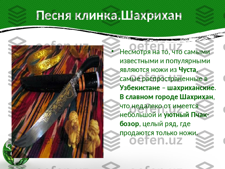           Песня клинка.Шахрихан
•
Несмотря на то, что самыми 
известными и популярными 
являются ножи из  Чуста , 
самые распространенные в 
Узбекистане  –  шахриханские . 
В славном городе Шахрихан , 
что недалеко от имеется 
небольшой и  уютный Пчак-
бозор , целый ряд, где 
продаются только ножи.  