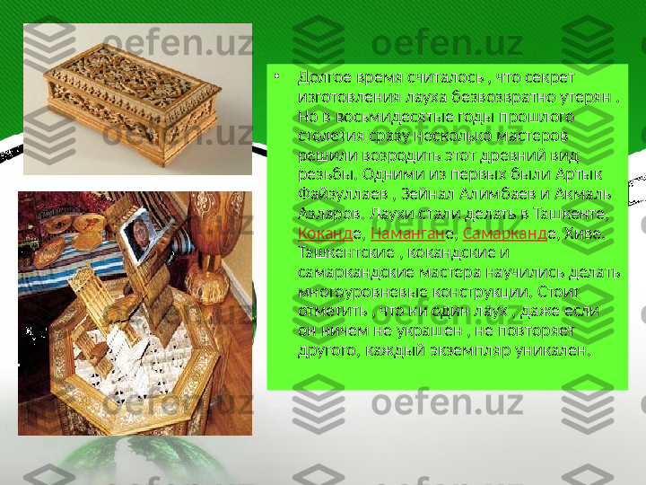 •
Долгое время считалось , что секрет 
изготовления лауха безвозвратно утерян . 
Но в восьмидесятые годы прошлого 
столетия сразу несколько мастеров 
решили возродить этот древний вид 
резьбы. Одними из первых были Артык 
Файзуллаев , Зейнал Алимбаев и Акмаль 
Азларов. Лаухи стали делать в Ташкенте, 
Коканд е,  Наманган е,  Самарканд е, Хиве. 
Ташкентские , кокандские и 
самаркандские мастера научились делать 
многоуровневые конструкции. Стоит 
отметить , что ни один лаух , даже если 
он ничем не украшен , не повторяет 
другого, каждый экземпляр уникален.     