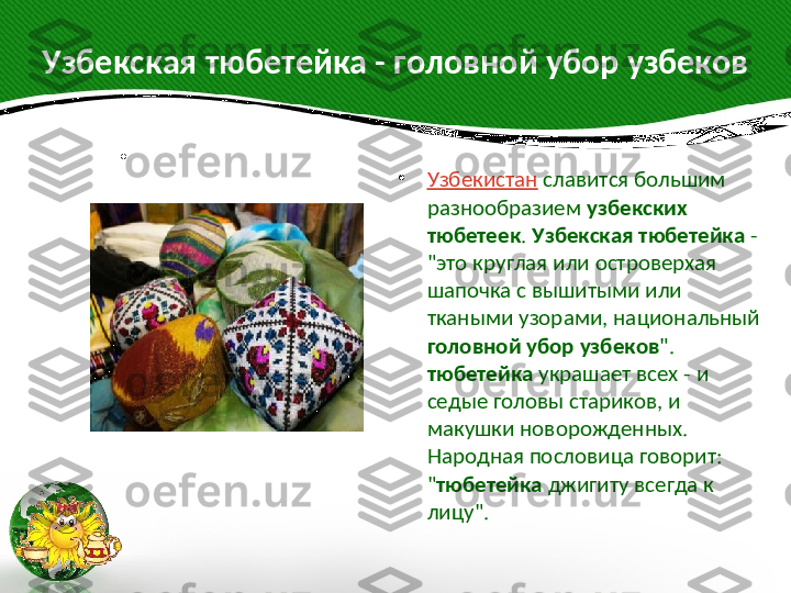 Узбекская тюбетейка - головной убор узбеков
 
•
 
•
Узбекистан   славится большим 
разнообразием  узбекских 
тюбетеек .  Узбекская тюбетейка  - 
"это круглая или островерхая 
шапочка с вышитыми или 
ткаными узорами, национальный 
головной убор узбеков ". 
тюбетейка  украшает всех - и 
седые головы стариков, и 
макушки новорожденных. 
Народная пословица говорит: 
" тюбетейка  джигиту всегда к 
лицу".                                                                                                          