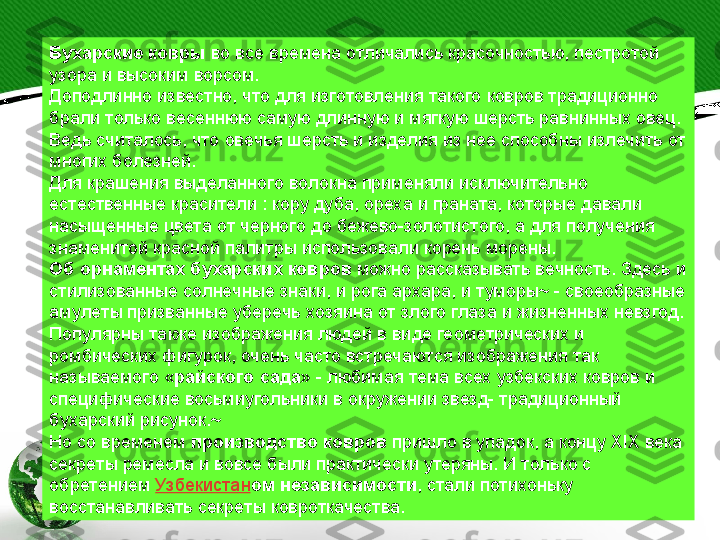 Бухарские ковры  во все времена отличались красочностью, пестротой 
узора и высоким ворсом.
Доподлинно известно, что для изготовления такого ковров традиционно 
брали только весеннюю самую длинную и мягкую шерсть равнинных овец. 
Ведь считалось, что овечья шерсть и изделия из нее способны излечить от 
многих болезней.
Для крашения выделанного волокна применяли исключительно 
естественные красители : кору дуба, ореха и граната, которые давали 
насыщенные цвета от черного до бежево-золотистого, а для получения 
знаменитой красной палитры использовали корень морены.
Об орнаментах бухарских ковров  можно рассказывать вечность. Здесь и 
стилизованные солнечные знаки, и рога архара, и туморы~ - своеобразные 
амулеты призванные уберечь хозяина от злого глаза и жизненных невзгод. 
Популярны также изображения людей в виде геометрических и 
ромбических фигурок, очень часто встречаются изображения так 
называемого « райского сада » - любимая тема всех узбекских ковров и 
специфические восьмиугольники в окружении звезд- традиционный 
бухарский рисунок.~
Но со временем  производство ковров  пришло в упадок, а концу XIX века 
секреты ремесла и вовсе были практически утеряны. И только с 
обретением  Узбекистан ом независимости , стали потихоньку 
восстанавливать секреты ковроткачества. 