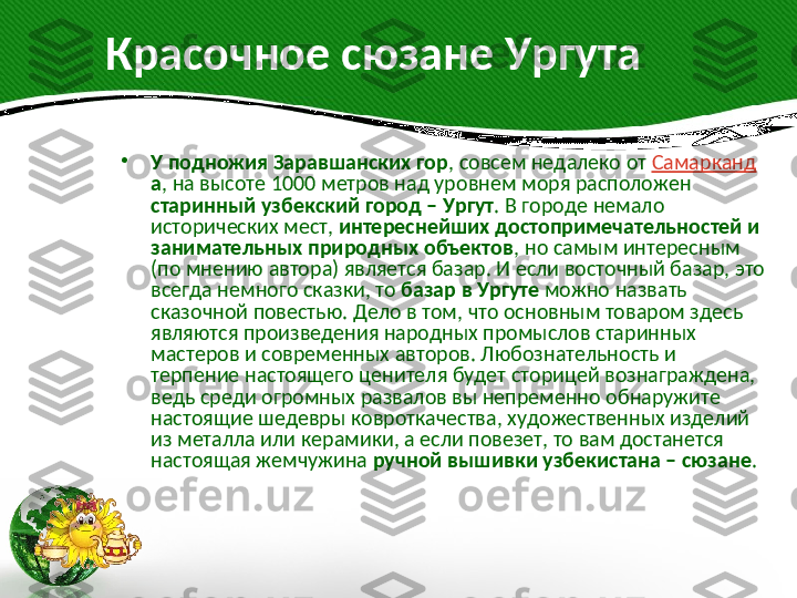         Красочное сюзане Ургута
•
У подножия Заравшанских гор , совсем недалеко от  Самарканд
а , на высоте 1000 метров над уровнем моря расположен 
старинный узбекский город – Ургут . В городе немало 
исторических мест,  интереснейших достопримечательностей и 
занимательных природных объектов , но самым интересным 
(по мнению автора) является базар. И если восточный базар, это 
всегда немного сказки, то  базар в Ургуте  можно назвать 
сказочной повестью. Дело в том, что основным товаром здесь 
являются произведения народных промыслов старинных 
мастеров и современных авторов. Любознательность и 
терпение настоящего ценителя будет сторицей вознаграждена, 
ведь среди огромных развалов вы непременно обнаружите 
настоящие шедевры ковроткачества, художественных изделий 
из металла или керамики, а если повезет, то вам достанется 
настоящая жемчужина  ручной вышивки узбекистана – сюзане .  