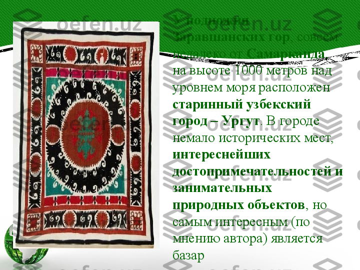 У подножия 
Заравшанских гор , совсем 
недалеко от  Самарканда , 
на высоте 1000 метров над 
уровнем моря расположен 
старинный узбекский 
город – Ургут . В городе 
немало исторических мест, 
интереснейших 
достопримечательностей и 
занимательных 
природных объектов , но 
самым интересным (по 
мнению автора) является 
базар 