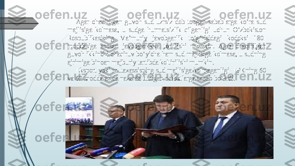 Agar  chaqirilgan  guvoh  sud  uzrsiz  deb  topgan  sabablarga  ko‘ra  sud 
majlisiga  kelmasa,  u  sudga  hurmatsizlik  qilganligi  uchun  O‘zbekiston 
Respublikasining  Ma’muriy  javobgarlik  to‘g‘risidagi  kodeksi  180-
moddasiga  asosan  javobgarlikka  tortilishi  mumkin.  Agar  chaqirilgan 
guvoh ikkinchi chaqiruv bo‘yicha ham sud majlisiga kelmasa, u sudning 
ajrimiga binoan majburiy tartibda keltirilishi mumkin.
Ekspert yoki mutaxassisning sud majlisiga kelmaganligi  FPK ning  60 
va 62-moddalarida nazarda tutilgan oqibatlarga sabab bo‘ladi.
               