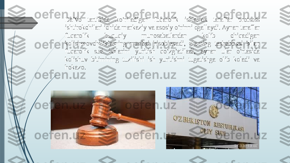 Da’vo  tartibida  ko‘riladigan  fuqarolik  ishlarida  taraflar  protsess 
ishtirokchilari ichida markaziy va asosiy o‘rinni egallaydi. Aynan taraflar 
fuqarolik  huquqiy  munosabatlardan  kelib  chiqadigan 
kelishmovchiliklarning  manbai  hisoblanadi,  ularning  tashabbusi  bilan 
fuqarolik  sud  ishlarini  yuritish  qo‘zg‘atiladi,  aynan  ular  o‘rtasida 
kelishuv  bitimining  tuzilishi  ish  yuritishni  tugatishga  olib  keladi  va 
hokazo.               