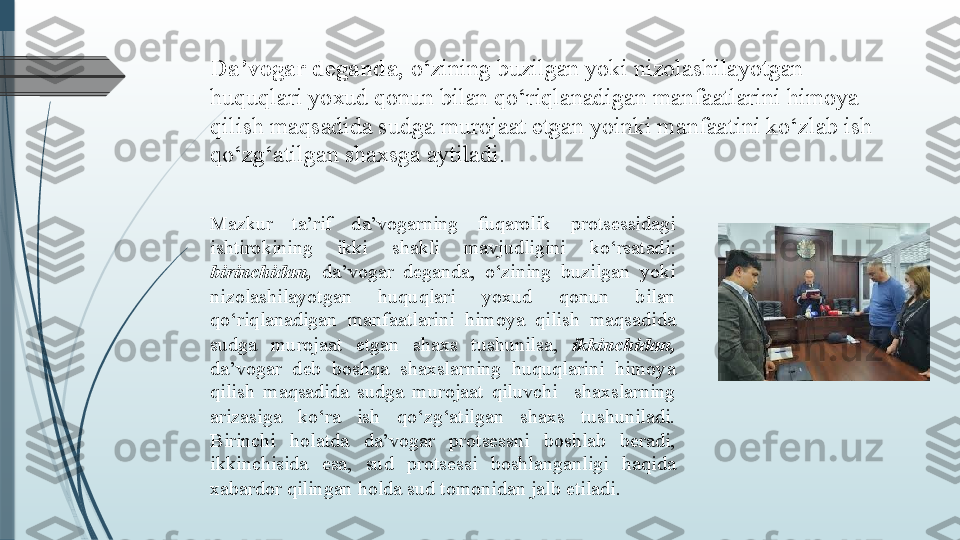 Da’vogar deganda,  o‘zining buzilgan yoki nizolashilayotgan 
huquqlari yoxud qonun bilan qo‘riqlanadigan manfaatlarini himoya 
qilish maqsadida sudga murojaat etgan yoinki manfaatini ko‘zlab ish 
qo‘zg‘atilgan shaxsga aytiladi.
Mazkur  ta’rif  da’vogarning  fuqarolik  protsessidagi 
ishtirokining  ikki  shakli  mavjudligini  ko‘rsatadi: 
birinchidan,   da’vogar  deganda,  o‘zining  buzilgan  yoki 
nizolashilayotgan  huquqlari  yoxud  qonun  bilan 
qo‘riqlanadigan  manfaatlarini  himoya  qilish  maqsadida 
sudga  murojaat  etgan  shaxs  tushunilsa,  ikkinchidan,  
da’vogar  deb  boshqa  shaxslarning  huquqlarini  himoya 
qilish  maqsadida  sudga  murojaat  qiluvchi    shaxslarning 
arizasiga  ko‘ra  ish  qo‘zg‘atilgan  shaxs  tushuniladi. 
Birinchi  holatda  da’vogar  protsessni  boshlab  beradi, 
ikkinchisida  esa,  sud  protsessi  boshlanganligi  haqida 
xabardor qilingan holda sud tomonidan jalb etiladi.               