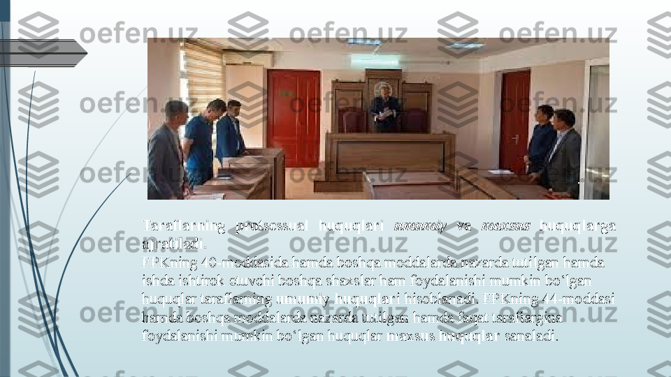 Taraflarning  protsessual  huquqlari  umumiy   va  maxsus  huquqlarga 
ajratiladi.
FPKning 40-moddasida hamda boshqa moddalarda nazarda tutilgan hamda 
ishda ishtirok etuvchi boshqa shaxslar ham foydalanishi mumkin bo‘lgan 
huquqlar taraflarning  umumiy huquqlar i hisoblanadi. FPKning 44-moddasi 
hamda boshqa moddalarda nazarda tutilgan hamda faqat taraflargina 
foydalanishi mumkin bo‘lgan huquqlar  maxsus huquqlar  sanaladi.               