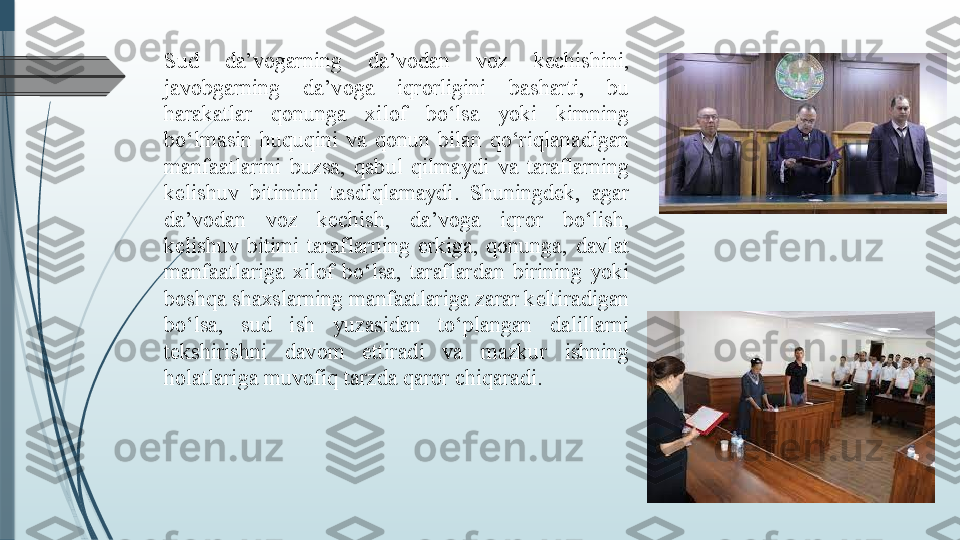 Sud  da’vogarning  da’vodan  voz  kechishini, 
javobgarning  da’voga  iqrorligini  basharti,  bu 
harakatlar  qonunga  xilof  bo‘lsa  yoki  kimning 
bo‘lmasin  huquqini  va  qonun  bilan  qo‘riqlanadigan 
manfaatlarini  buzsa,  qabul  qilmaydi  va  taraflarning 
kelishuv  bitimini  tasdiqlamaydi.  Shuningdek,  agar 
da’vodan  voz  kechish,  da’voga  iqror  bo‘lish, 
kelishuv  bitimi  taraflarning  erkiga,  qonunga,  davlat 
manfaatlariga  xilof  bo‘lsa,  taraflardan  birining  yoki 
boshqa shaxslarning manfaatlariga zarar keltiradigan 
bo‘lsa,  sud  ish  yuzasidan  to‘plangan  dalillarni 
tekshirishni  davom  ettiradi  va  mazkur  ishning 
holatlariga muvofiq tarzda qaror chiqaradi.              