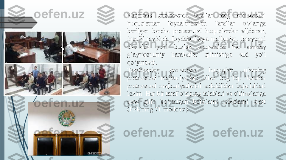 Fuqarolik  protsessida  taraflar  teng  protsessual 
huquqlardan  foydalanadilar.  Taraflar  o‘zlariga 
berilgan  barcha  protsessual  huquqlardan  vijdonan, 
insofli  ravishda  foydalanishga  majburlar.  Jarayonni 
cho‘zish  yoki  buzish  maqsadida  har  qanday 
g‘ayriqonuniy  harakatlar  qilinishiga  sud  yo‘l 
qo‘ymaydi.
Taraflarning  protsessual  huquqlari  ularning 
protsessual  majburiyatlari  bilan  bog‘liq.  Taraflar 
protsessual  majburiyatlarini  sidqidildan  bajarishlari 
lozim. Har bir taraf o‘zining talablari va e’tirozlariga 
asos  qilib  ko‘rsatgan  holatlarni  isbotlashi  shart 
(FPKning 71-moddasi).              