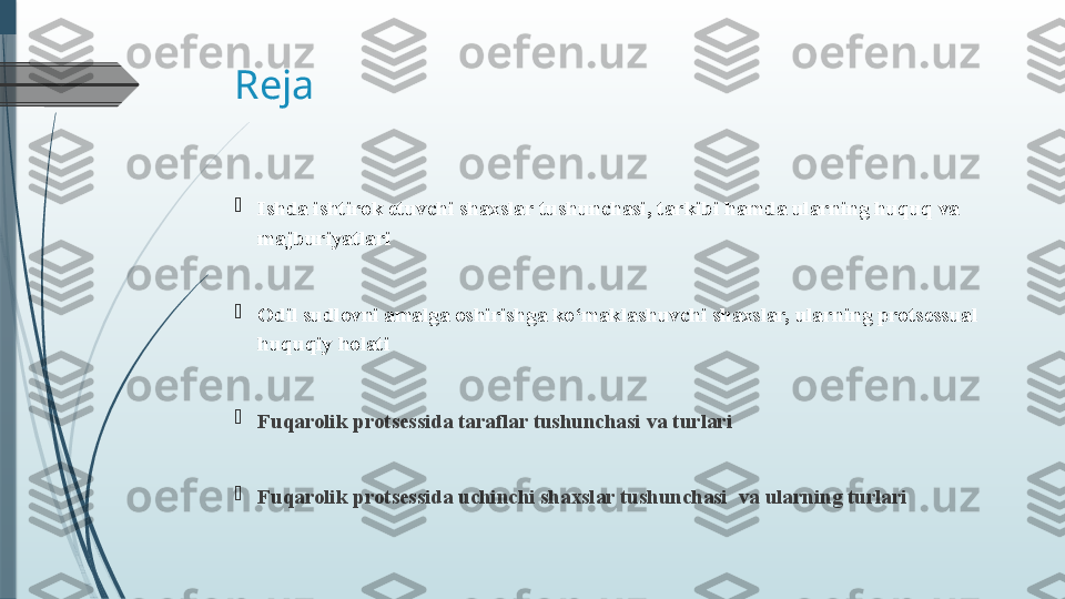 Reja 

Ishda ishtirok etuvchi shaxslar  tushunchasi , tarkibi  h amda ularning huquq va 
majburiyatlari

Odil sudlovni amalga oshirishga ko‘maklashuvchi shaxslar, ularning protsessual 
huquqiy  h olati  

Fuqarolik protsessida taraflar tushunchasi  va turlari

Fuqarolik protsessida uchinchi shaxslar tushunchasi    va ularning turlari              