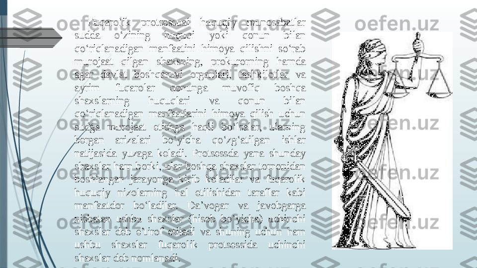 Fuqarolik  protsessual  huquqiy  munosabatlar 
sudda  o‘zining  huquqi  yoki  qonun  bilan 
qo‘riqlanadigan  manfaatini  himoya  qilishni  so‘rab 
murojaat  qilgan  shaxsning,  prokurorning  hamda 
agar  davlat  boshqaruvi  organlari,  tashkilotlar  va 
ayrim  fuqarolar  qonunga  muvofiq  boshqa 
shaxslarning  huquqlari  va  qonun  bilan 
qo‘riqlanadigan  manfaatlarini  himoya  qilish  uchun 
sudga  murojaat  etishga  haqli  bo‘lsalar,  ularning 
bergan  arizalari  bo‘yicha  qo‘zg‘atilgan  ishlar 
natijasida  yuzaga  keladi.  Protsessda  yana  shunday 
shaxslar  ham  borki,  ular  boshqa  shaxslar  tomonidan 
boshlangan  jarayonga  kirib  keladilar  va  fuqarolik 
huquqiy  nizolarning  hal  etilishidan  taraflar  kabi 
manfaatdor  bo‘ladilar.  Da’vogar  va  javobgarga 
nisbatan  ushbu  shaxslar  (hisob  bo‘yicha)  uchinchi 
shaxslar  deb  e’tirof  etiladi  va  shuning  uchun  ham 
ushbu  shaxslar  fuqarolik  protsessida  uchinchi 
shaxslar deb nomlanadi.               