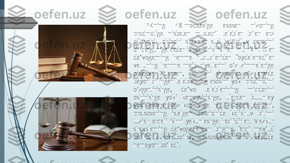 FPKning  48-moddasiga  asosan  nizoning 
predmetiga  nisbatan  mustaqil  talablar  bilan  arz 
qiluvchi  uchinchi  shaxslar  sud  hal  qiluv  qarorini 
chiqarguniga qadar ishga kirishishlari mumkin. Ular 
da’vogarning  hamma  huquqlaridan  foydalanadilar 
va  uning  hamma  majburiyatlarini  o‘z  zimmalariga 
oladilar.  Xususan,  uchinchi  shaxs-lar  o‘z  arzida 
bayon  qilingan  talablarning  asosini  yoki  predmetini 
o‘zgartirishga,  da’vo  talablarining  miqdorini 
oshirishga  yoki  kamaytirishga,  ulardan  butunlay 
yoki  qisman  voz  kechishga  haqli.  Undan  tashqari, 
protsessning  istalgan  bosqichida  kelishuv  bitimi 
tuzish  orqali  ishni  yakunlashga  haqlidirlar.  Mazkur 
shaxslarning  da’vogarlardan  birgina  farqi  mavjud 
bo‘lib,  u  ham  bo‘lsa,  protsessga  kirishish  vaqtida 
namoyon bo‘ladi.              